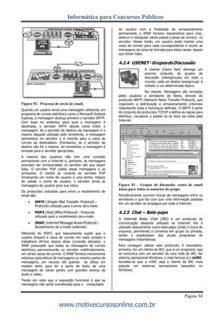 Informática para Concursos Públicos
Página 54
www.motivecursosonline.com.br
Figura 92 - Processo de envio de email.
Quando um usuário envia uma mensagem utilizando um
programa de correio eletrônico como o Microsoft Outlook
Express, a mensagem alcança primeiro o servidor SMTP.
Com base no endereço para qual a mensagem é
destinada, o servidor SMTP decide como tratar a
mensagem. Se o servidor de destino da mensagem é o
mesmo daquele utilizado pelo remetente, a mensagem
permanece no servidor e é movida para a caixa de
correio do destinatário. Entretanto, se o servidor de
destino não for o mesmo do remetente, a mensagem é
enviada para o servidor apropriado.
A maioria dos usuários não tem uma conexão
permanente com a Internet e, portanto, as mensagens
precisam ser armazenadas no servidor até que sejam
lidas. O servidor POP coleta essas mensagens e as
armazena. O cliente se conecta ao servidor POP
fornecendo um nome de usuário e uma senha. Depois
de validar o nome de usuário, o servidor envia as
mensagens do usuário para sua inbox.
Os protocolos utilizados para envio e recebimento de
email são:
 SMTP (Simple Mail Transfer Protocol) –
Protocolo utilizado para a envio de e-mails
 POP3 (Post Office Protocol) – Protocolo
utilizado para o recebimento de e-mails
 IMAP (InternetMessage AcessProtocol) –
Recebimento de e-mails (webmail)
Diferente do POP3, que basicamente supõe que o
usuário limpará a caixa de correio em cada contato e
trabalhará off-line depois disso (conexão discada), o
IMAP pressupõe que todas as mensagens de correio
eletrônico permanecerão no servidor indefinidamente,
em várias caixas de correio. O IMAP fornece mecanismos
extensos para leitura de mensagens ou mesmo partes de
mensagens, um recurso útil quando se utiliza um
modem lento para ler a parte de texto de uma
mensagem de várias partes com grandes anexos de
áudio e vídeo.
Tendo em vista que a suposição funcional é que as
mensagens não serão transferidas para o computador
do usuário com a finalidade de armazenamento
permanente, o IMAP fornece mecanismos para criar,
destruir e manipular várias pastas (caixas de correio) no
servidor. Desse modo, um usuário pode manter uma
caixa de correio para cada correspondente e mover as
mensagens da caixa de entrada para estas caixas depois
que forem lidas.
4.2.4 USENET-GruposdeDiscussão
A Usenet (Users Net) abrange um
enorme conjunto de grupos de
discussão (newsgroups) em todo o
mundo; cada um destes newsgroups é
voltado a um determinado tópico.
Na Usenet, Mensagens são enviadas
pelos usuários a servidores de News, através do
protocolo NNTP (Network News Transfer Protocol), que
organizam a distribuição e armazenamento criterioso
respeitando toda a hierarquia definida. O NNTP é parte
do conjunto de protocolos TCP/IP e define as regras para
distribuir, recuperar e postar os os itens da news pela
Internet.
Figura 93 - Grupos de discussão: conta de email
única para todos os usuários do grupo.
Periodicamente ocorrem trocas de mensagens entre os
servidores o que faz com que uma informação postada
em um servidor se propague por toda a Internet.
4.2.5 Chat – Bate-papo
O Internet Relay Chat (IRC) é um protocolo de
comunicação bastante utilizado na Internet. Ele é
utilizado basicamente como bate-papo (chat) e troca de
arquivos, permitindo a conversa em grupo ou privada,
sendo o predecessor dos atuais programas de
mensagens instantâneas.
Para conseguir utilizar este protocolo, é necessário,
primeiro, ter um cliente de IRC, que é um programa que
se comunica com um servidor de uma rede de IRC. No
sistema operacional Windows, o mais famoso é o mIRC.
Acredita-se que o mIRC seja o cliente de IRC mais
popular em sistemas operacionais baseados no
Windows.
 