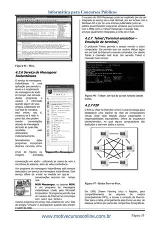 Informática para Concursos Públicos
Página 55www.motivecursosonline.com.br
Figura 94 - Mirc.
4.2.6 Serviço de Mensagens
Instantâneas
O serviço de mensagens
instantâneas é uma
aplicação que permite o
envio e o recebimento
de mensagens de texto
em tempo real. Através
destes programas o
usuário é informado
quando algum de seus
amigos, cadastrado em
sua lista de contatos,
está online, isto é,
conectou-se à rede. A
partir daí, eles podem
manter conversações
através de mensagens
de texto as quais são
recebidas pelo
destinatário
instantaneamente.
Normalmente estes
programas incorporam
diversos recursos, como
O sucesso do MSN Messenger pode ser explicado por ele ser
integrado ao serviço de e-mail Hotmail, por ser incluso com o
Windows XP e por ter uma intensa publicidade junto ao
público jovemExixtem programas similares que concorrem
com o MSN como o Yahoo! Messenger e Google Talk,
serviços igualmente integrados a conta de e-mail.
4.2.7 Telnet (Terminal emulation –
Emulação de terminal)
O protocolo Telnet permite o acesso remoto a outro
computador. Ele permite que um usuário efetue logon
em um host da Internet e execute comandos. Um cliente
Telnet é chamado host local. Um servidor Telnet é
chamado host remoto.
Figura 96 - Telnet: serviço de acesso remoto (modo
texto).
4.2.7 P2P
O P2P ou (Peer-to-Peer(Par-a-Par) é uma tecnologia para
estabelecer uma espécie de rede de computadores
virtual, onde cada estação possui capacidades e
responsabilidades equivalentes. Difere da arquitetura
cliente/servidor, no qual alguns computadores são
dedicados a servirem dados a outros.
envio de figuras ou
imagens animadas,
Figura 95 – Messenger.
conversação em aúdio - utilizando as caixas de som e
microfone do sistema, além de vídeo conferência.
Um programa de mensagens instantâneas está sempre
associado a um serviço de mensagens instantâneas. Este
serviço difere do e-mail na medida em que as
conversações ocorrem em tempo
real.
MSN Messenger, ou apenas MSN,
é um programa da mensagens
instantâneas criado pela Microsoft
Corporation. O programa permite que
um usuário da Internet se comunique
com outro que tenha o
mesmo programa em tempo real, podendo ter uma lista
de amigos "virtuais" e acompanhar quando eles entram
e saem da rede.
Figura 97 - Redes Peer-to-Peer.
Em 1999, Shawn Fanning criou o Napster, para
compartilhamento de arquivos de música
(principalmente MP3), e trouxe o conceito de Peer-to-
Peer para a mídia, principalmente após tornar-se alvo de
ataques jurídicos por parte das companhias fonográficas.
 