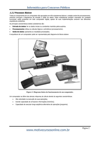 Informática para Concursos Públicos
www.motivecursosonline.com.br
Página 2
1.2.2 Processos Básicos
Todos os componentes de um computador são agrupados em três subsistemas básicos: unidade central de processamento,
memória principal e dispositivos de entrada e saída de dados. Estes subsistemas também chamados de unidades
funcionais, estão presentes em todo computador digital, apesar de suas implementações variarem nas diferentes
arquiteturas existentes.
As principais características destes subsistemas são:
 Entrada de dados: ler os dados iniciais ou constantes inseridos pelosusuários.
 Processamento: efetua os cálculos lógicos e aritméticos (processamento).
 Saída de dados: apresenta os resultados processados.
A arquitetura de um computador pode ser representada pelo diagrama de blocos abaixo:
Figura 2- Diagrama básico do funcionamento de um computador.
Um computador se difere das demais máquinas de cálculo devido às seguintes características:
 Alta velocidade na execução de suas operações;
 Grande capacidade de armazenar informações (memória);
 Capacidade de executar longa seqüência alternativa de operações (programa).
 