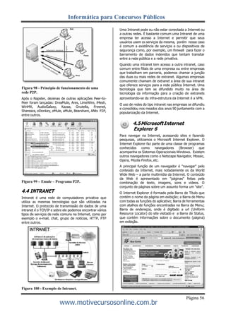 Informática para Concursos Públicos
Página 56
www.motivecursosonline.com.br
Figura 98 - Principio de funcionamento de uma
rede P2P.
Após o Napster, dezenas de outras aplicações Peer-to-
Peer foram lançadas: DreaMule, Ares, LimeWire, iMesh,
WinMX, AudioGalaxy, Kazaa, Gnutella, Freenet,
Shareaza, eDonkey, eMule, aMule, Bearshare, ANts P2P,
entre outros.
Figura 99 – Emule – Programa P2P.
4.4 INTRANET
Intranet é uma rede de computadores privativa que
utiliza as mesmas tecnologias que são utilizadas na
Internet. O protocolo de transmissão de dados de uma
intranet é o TCP/IP e sobre ele podemos encontrar vários
tipos de serviços de rede comuns na Internet, como por
exemplo o e-mail, chat, grupo de notícias, HTTP, FTP
entre outros.
Figura 100 - Exemplo de Intranet.
Uma Intranet pode ou não estar conectada a Internet ou
a outras redes. É bastante comum uma Intranet de uma
empresa ter acesso a Internet e permitir que seus
usuários usem os serviços da mesma, porém nesse caso
é comum a existência de serviços e ou dispositivos de
segurança como, por exemplo, um firewall para fazer o
barramento de dados indevidos que tentam transitar
entre a rede pública e a rede privativa.
Quando uma intranet tem acesso a outra intranet, caso
comum entre filiais de uma empresa ou entre empresas
que trabalham em parceria, podemos chamar a junção
das duas ou mais redes de extranet. Algumas empresas
comumente chamam de extranet a área de sua intranet
que oferece serviços para a rede pública Internet. Uma
tecnologia que tem se difundido muito na área de
tecnologia da informação para a criação de extranets
aproveitando-se da infra-estrutura da Internet é a VPN.
O uso de redes do tipo intranet nas empresas se difundiu
e consolidou nos meados dos anos 90 juntamente com a
popularização da Internet.
4.5MicrosoftInternet
Explorer 6
Para navegar na Internet, acessando sites e fazendo
pesquisas, utilizamos o Microsoft Internet Explorer. O
Internet Explorer faz parte de uma classe de programas
conhecidos como navegadores (Browser) que
acompanha os Sistemas Operacionais Windows. Existem
outros navegadores como o Netscape Navigator, Mosaic,
Opera, Mozila Firefox, etc.
A principal função de um navegador é "navegar" pelo
conteúdo da Internet, mais notadamente os da World
Wide Web – a parte multimídia da Internet. O conteúdo
da Web é apresentado em "páginas" feitas pela
combinação de texto, imagens, sons e vídeos. O
conjunto de páginas sobre um assunto forma um "site".
O Internet Explorer é formado pela Barra de Título que
contém o nome da página em exibição; a Barra de Menu
com todas as funções do aplicativo; Barra de ferramentas
com atalhos de funções encontradas na Barra de Menu;
Barra de endereços, onde é digitado a url (Uniform
Resource Locator) do site visitado e a Barra de Status,
que contém informações sobre o documento (página)
em exibição.
 