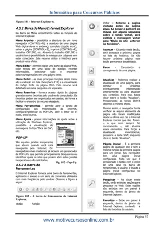 Informática para Concursos Públicos
Página 57
www.motivecursosonline.com.br
Figura 101 - Internet Explorer 6.
4.5.1 BarradeMenuInternetExplorer
Na Barra de Menu encontramos todas as funções do
Internet Explorer:
Menu Arquivo - possibilita a abertura de um novo
navegador (CONTROL+N), a abertura de uma página
Web digitando-se o endereço completo (opção Abrir),
salvar a página (CONTROL+S), imprimir (CONTROL+P),
trabalhar OFFLINE, etc. Através do trabalho OFFLINE o
usuário tem a possibilidade de navegar por páginas sem
estar conectado. Este recurso utiliza o histórico para
produzir este efeito.
Menu Editar - permite copiar uma parte da página Web,
colar textos em uma caixa de dialógo, recortar
informações, selecionar tudo e encontrar
palavras/expressões em uma página Web.
Menu Exibir - as duas principais funções deste menu
são a exibição em tela cheia (tecla F11) e a visualização
do código fonte da página Web. Este recurso será
detalhado em uma pergunta em separado.
Menu Favoritos - fornece acesso rápido às páginas
gravadas como favoritas pelo usuário do computador. Os
favoritos podem ser organizados em pastas, de forma a
facilitar o encontro do recurso desejado.
Menu Ferramentas - permite abrir a janela de
configuração das Propriedades da Internet,
configurar/gerenciar os POP-UPs, abrir o leitor de e-
mails, entre outros.
Menu Ajuda - possui informações de ajuda sobre a
utilização do Windows Explorer,
possibilita a visualização de
mensagens do tipo “Dica do Dia”,
etc.
POP-UP
São aquelas janelas inesperadas
que abrem quando você esta
navegando pela Internet. Os
navegadores mais modernos já incluem um gerenciador
de POP-UPs, que permite principalmente bloqueá-los ou
identificar quais os sites que podem abrir estas janelas
inesperadas e não solicitadas.
Fig. 102 - Pop-Up.
4.5.2 A Barra de
Ferramentas
O Internet Explorer fornece uma barra de ferramentas,
agilizando o acesso a um série de comandos utilizados
com mais freqüência pelo usuário. Observe a figura a
seguir:
Figura 103 - A barra de ferramentas do Internet
Explorer.
Botão Função
Voltar – Retorna a página
visitada antes da página
atual. Ao deixar o ponteiro do
mouse por alguns segundos
sobre o botão Voltar, será
exibida a mensagem Voltar
para “título do site anterior
no histórico”.
Avançar – Clicando neste botão,
será acessada a próxima página
na lista do histórico. Se não
houver próxima página este
botão permanece desabilitado.
Parar - Cancelando o
carregamento de uma página.
Atualizar - Podemos realizar a
atualização de uma página, para
concluir o processo
eventualmente interrompido
anteriormente ou para atualizar
seu conteúdo. Para isso, basta
clicar sobre o botão "Atualizar".
Pressionando as teclas Ctrl+R
obtemos o mesmo efeito.
Mesmo assim, o navegador tenta
verificar se alguns elementos da
página não foram modificados
desde a última vez. Se o Internet
Explorer concluir que não foram
– o que nem sempre faz
corretamente –, não atualiza
esses elementos. Para forçar a
atualização incondicional,
pressione a tecla Shift enquanto
clica no botão "Atualizar".
Página inicial - É a primeira
página de qualquer site e tem a
mesma função da primeira página
para um jornal. Seu navegador
tem uma página inicial
configurada. Toda vez que é
pressionado o botão com o ícone
de uma casa na barra de
ferramentas, o usuário é levado a
página inicial configurada no
Internet Explorer.
Pesquisar – Ao clicar neste
botão, serão exibidas opções para
pesquisar na Web. Estas opções
são exibidas em um painel à
esquerda, dentro da janela do
Internet Explorer.
Favoritos – Exibe um painel à
esquerda, dentro da janela do
Internet Explorer, contendo a
lista de favoritos do usuário.
 