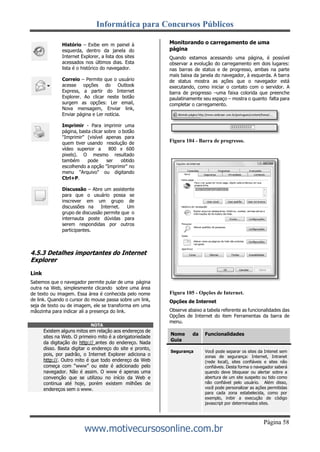 Informática para Concursos Públicos
Página 58
www.motivecursosonline.com.br
Histório – Exibe em m painel à
esquerda, dentro da janela do
Internet Explorer, a lista dos sites
acessados nos últimos dias. Esta
lista é o histórico do navegador.
Correio – Permite que o usuário
acesse opções do Outlook
Express, a partir do Internet
Explorer. Ao clicar neste botão
surgem as opções: Ler email,
Nova mensagem, Enviar link,
Enviar página e Ler notícia.
Imprimir - Para imprimir uma
página, basta clicar sobre o botão
"Imprimir" (visível apenas para
quem tiver usando resolução de
vídeo superior a 800 x 600
pixels). O mesmo resultado
também pode ser obtido
escolhendo a opção "Imprimir" no
menu "Arquivo" ou digitando
Ctrl+P.
Discussão – Abre um assistente
para que o usuário possa se
inscrever em um grupo de
discussões na Internet. Um
grupo de discussão permite que o
internauta poste dúvidas para
serem respondidas por outros
participantes.
Monitorando o carregamento de uma
página
Quando estamos acessando uma página, é possível
observar a evolução do carregamento em dois lugares:
nas barras de status e de progresso, ambas na parte
mais baixa da janela do navegador, à esquerda. A barra
de status mostra as ações que o navegador está
executando, como iniciar o contato com o servidor. A
barra de progresso –uma faixa colorida que preenche
paulatinamente seu espaço – mostra o quanto falta para
completar o carregamento.
Figura 104 - Barra de progresso.
4.5.3 Detalhes importantes do Internet
Explorer
Link
Sabemos que o navegador permite pular de uma página
outra na Web, simplesmente clicando sobre uma área
de texto ou imagem. Essa área é conhecida pelo nome
de link. Quando o cursor do mouse passa sobre um link,
seja de texto ou de imagem, ele se transforma em uma
mãozinha para indicar ali a presença do link.
Figura 105 - Opções de Internet.
Opções de Internet
Observe abaixo a tabela referente as funcionalidades das
Opções de Internet do item Ferramentas da barra de
menu.
Nome da
Guia
Funcionalidades
Segurança Você pode separar os sites da Intenet sem
zonas de segurança: Internet, Intranet
(rede local), sites confiáveis e sites não
confiáveis. Desta forma o navegador saberá
quando deve bloquear ou alertar sobre a
abertura de um site suspeito ou tido como
não confiável pelo usuário. Além disso,
você pode personalizar as ações permitidas
para cada zona estabelecida, como por
exemplo, inibir a execução de código
javascript por determinados sites.
NOTA
Existem alguns mitos em relação aos endereços de
sites na Web. O primeiro mito é a obrigatoriedade
da digitação do http:// antes do endereço. Nada
disso. Basta digitar o endereço do site e pronto,
pois, por padrão, o Internet Explorer adiciona o
http://. Outro mito é que todo endereço da Web
começa com “www” ou este é adicionado pelo
navegador. Não é assim. O www é apenas uma
convenção que se utilizou no início da Web e
continua até hoje, porém existem milhões de
endereços sem o www.
 