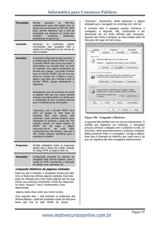 Informática para Concursos Públicos
Página 59
www.motivecursosonline.com.br
"Endereço". Novamente, basta selecionar a página
desejada que o navegador se encarrega de ir até ela.
A primeira lista é apagada quando fechamos o
navegador; a segunda, não, continuando a ser
alimentada até um limite definido pelo navegador.
Quando esse limite é atingido, as mais antigas saem da
lista para dar lugar às mais novas.
Figura 106 - Limpando o Histórico.
A segunda lista também tem um recurso interessante. À
medida que digitamos um endereço, o navegador
procura combinar o digitado com o existente na lista. Se
encontrar, exibe automaticamente o endereço completo.
Basta pressionar Enter e o navegador carrega a página.
Essa lista é chamada de Histórico que nada mais é do
que um registros dos sites navegados anteriormente.
Limpando Histórico de páginas visitadas
Cada vez que é utilizado, o navegador monta uma lista
com os títulos das últimas páginas visitadas. Essa lista
pode ser utilizada para rever essas páginas sem ter que
indicar seu endereço novamente. A lista fica disponível
no menu "Arquivo". Para ir diretamente a uma
determinada
página, basta clicar sobre seu nome na lista.
Uma segunda lista – esta exibindo os endereços das
últimas páginas – pode ser acessada a partir da seta para
baixo que fica no lado direito do campo
Privacidade Permite gerenciar os POP-UPs,
estabelecendo quais sites podem abrir as
janelas que caracterizam os POP-UPs. Além
disso, permite selecionar qual o nível de
privacidade que deseja-se ter quanto aos
COOKIES (aceitá-los totalmente,
parcialmente ou ignorá-los).
Conteúdo Apresenta os certificados digitais
reconhecidos pelo navegador Web e
opções de configuração de seu recurso de
auto-completar.
Conexões A principal configuração da aba Conexões é
a configuração do servidor PROXY na rede.
O servidor PROXY atua como procurador e
intermediário nas conexões Web. Ao invés
de requisitar uma página diretamente ao
servidor que a possui, você pede a mesma
para um servidor PROXY, que por sua vez,
entra em contato com o destino e traz a
página. Logo após, ele a entrega a você. O
servidor PROXY agrega desempenho e
segurança.
Desempenho, pois ele armazena em cachê
as páginas Web que traz, sendo possível
entregar uma página Web a um cliente sem
a necessidade de abrir conexões externas
para a transferência de informações.
Segurança, pois o servidor PROXY atua
como um gargalo na rede; todas as
conexões Web saem através dele
(opcional), sendo possível peneirar quais
requisições irá satisfazer e quais não. Por
exemplo, quando um cliente requere ao
PROXY que ele traga a página
www.sexy.com.br, ele pode estar
configurado para não atender, visto que a
URL contém palavras impróprias para a
empresa em questão.
Programas Permite estabelecer quais os programas
padrão para a leitura de e-mails, exibição
do código HTML de páginas Web, etc.
Avançadas Configuração avançada de aspectos do
navegador Web Internet Explorer, como a
versão do HTML reconhecida, a execução
de códigos Java, segurança, etc.
 