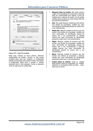 Informática para Concursos Públicos
Página 60
www.motivecursosonline.com.br
Figura 107 - Guia Privacidade.
Nesta guia, indicado na figura anterior, definimos
configurações em relação a aceitar ou não cookies
enviados pelos sites que visitamos. A configuração
padrão de privacidade para cookies é média. Para alterar
a configuração, basta clicar e arrastar o controle
deslizante para o nível desejado. Temos os seguintes
níveis de segurança de configuração:
 Bloquear todos os cookies: Não aceita nenhum
cookie. A funcionalidade de muitos sites conhecidos
pode ser comprometida pois utilizam o envio de
cookies para a máquina do usuário. Ao não aceitar
cookies, pode acontecer de muitos destes sites não
funcionaremcorretamente.
 Alta: Esta opção bloqueia cookies que não tenham
uma diretiva de privacidade, cookies que usam
informações de identificação pessoal do usuário sem
o seu consentimento.
 Média alta: Bloqueia cookies de terceiros que não
tenham uma diretiva de privacidade, cookies que
usam informações de identificação pessoal do
usuário sem o seu consentimento ou cookies
internos que usam informações de identificação
pessoal do usuário sem o seu consentimento.
 Média: Bloqueia cookies de terceiros que não
tenham uma diretiva de privacidade, cookies que
usam informações de identificação pessoal do
usuário sem o seu consentimento e restringe
cookies internos que usam informações de
identificação pessoal do usuário sem o seu
consentimento.
 Baixa: Restringe cookies de terceiros que não
tenham uma diretiva de privacidade e restringe
cookies que usam informações de identificação
pessoal do usuário sem o seu consentimento.
Aceitar todos os cookies: Todos os cookies
serão aceitos e salvos no computador. Os cookies
existentes no computador podem ser lidos pelos
sites que os criaram.
 