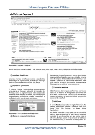 Informática para Concursos Públicos
Página 61
www.motivecursosonline.com.br
4.6Internet Explorer 7
Figura 108 - Internet Explorer 7.
A nova versão do Internet Explorer 7 trás um novo visual, mais limpo, onde o uso do navegador ficou mais simples.
Interface simplificada
Uma nova interface simplificada maximiza a área da tela
para exibição da página da Web, de modo que você veja
mais do que precisa e menos do que não deseja.
Impressão aprimorada
O Internet Explorer 7 redimensiona automaticamente
uma página da Web para adequá-la à impressão, de
forma que caiba na página impressa. Entre as opções de
impressão estão margens ajustáveis, layouts de página
personalizáveis, cabeçalhos e rodapés removíveis e a
opção de imprimir apenas texto selecionado.
Figura 109 - Pré-visualização de impressão.
Caixa de pesquisa instantânea
As pesquisas na Web feitas com o uso do seu provedor
de pesquisa favorito podem agora ser digitadas em uma
caixa de pesquisa dentro da barra de ferramentas, o que
elimina a confusão de várias barras separadas. Você
pode escolher facilmente um provedor de pesquisa na
lista suspensa ou adicionar novos provedores.
Central de favoritos
Obtenha acesso fácil e rápido aos Favoritos, aos Grupos
de Guias, ao Histórico de Navegação e às inscrições em
RSS Feeds. O Centro de Favoritos pode se expandir
quando necessário e ser ancorado no lugar para permitir
acesso ainda mais fácil.
RSS feeds
O termo Feed vem do verbo em inglês "alimentar". Na
internet, este sistema também é conhecido como "RSS
Feeds" (RDF Site Summary ou Really Simple
Syndication).
Na prática, Feeds são usados para que um usuário de
internet possa acompanhar os novos artigos e demais
conteúdo de um site ou blog sem que precise visitar o
site em si. Sempre que um novo conteúdo for publicado
em determinado site, o "assinante" do feed poderá ler
 