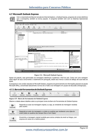 Informática para Concursos Públicos
Página 64
www.motivecursosonline.com.br
4.7 Microsoft Outlook Express
Com o crescimento da fatia de mercado do Internet Explorer, o Outlook Express, programa de correio eletrônico
que o acompanha, também se tornou popular. O programa também vem com os Sistemas Operacionais
Windows.
Figura 114 - Microsoft Outlook Express.
Apesar de gratuito, esse gerenciador de mensagens eletrônicas é poderoso e fácil de usar. Conta com uma vantagem
sobre algum de seus concorrentes: é totalmente em português, desde seus menus e caixas de diálogo até suas telas de
ajuda.
O programa é uma versão reduzida do Microsoft Outlook, programa de gerenciamento de informações pessoais do pacote
Microsoft Office, concentrado basicamente na troca de e-mails e de mensagens em grupos de discussão (newsgroups).
4.7.1 BarradeFerramentasdoOutlookExpress
Figura 115 - Barra de Ferramentas do Outlook Express
Observe a tabela abaixo detalhes sobre os principais ícones da Barra de Ferramentas do Outlook Express:
Responde ao autor da mensagem original, ou seja, ao remetente da mensagem recebida
pelo usuário
Encaminha a mensagem original recebida para outros contatos de email na íntegra, com
arquivos em anexo se a mesma possuir.
Responde ao autor da mensagem e a todos os usuários que receberam uma cópia do
email (todos os usuários dos campos Para e Com Cópia)
 