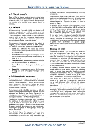 Informática para Concursos Públicos
Página 65
www.motivecursosonline.com.br
4.7.2 Lendo e-mail’s
Para verificar se alguma nova mensagem chegou, basta
pressionar o botão "Enviar e receber" (o quinto da barra
de botões que fica logo abaixo do menu). As mensagens
(se houver) serão trazidas para a pasta "Caixa de
entrada”.
4.7.3 Pastas
A tela do Outlook Express é dividida em três partes. À
esquerda, fica a janela com a lista de pastas. Para ver o
conteúdo de cada pasta, basta clicar sobre seu nome.
Quando isso é feito, a parte superior da metade à direita
passa a exibir a lista das mensagens daquela pasta,
trazendo informações como o nome do remetente, o
assunto da mensagem e a data de chegada.
As mensagens normalmente aparecem por ordem de
chegada, as mais recentes no final da lista. A seguir
descrevemos as principais pastas do Outlook Express:
Caixa de Entrada: Na caixa de entrada
encontramos as mensagens transferidas do Servidor
de Entrada (POP).
 Caixa de Saída: Mensagens enviadas pelo usuário
que ainda não foram transferidas para o Servidor de
Saída (SMTP).
 Itens Enviados: Mensagens que foram enviadas
com sucesso ao Servidor de Saída (SMTP).
 Itens Excluídos: Mensagens excluídas pelo
usuário.
 Rascunho: Mensagens que usuário não terminou
de redigi-la e foram salvas para finalização e envio
posterior.
4.7.4 Gerenciando Mensagens
Podemos ordenar as mensagens por outros itens, como
o nome do remetente. Clique sobre o título da coluna em
questão. Clique novamente, e iremos alternar entre a
ordem crescente e decrescente. A coluna que estiver
ordenando as mensagens é indicada por um pequeno
triângulo em seu cabeçalho.
As mensagens ainda não lidas aparecem na lista em
negrito e com o pequeno envelope à esquerda fechado.
Na janela das pastas, as que tiverem mensagens não
lidas aparecem em negrito, com a indicação do total de
mensagens não-lidas à direita, entre parênteses.
Para ler uma mensagem, basta clicar sobre ela na lista.
Seu conteúdo é automaticamente exibido na janela
abaixo da lista de mensagens. Se ela tiver arquivos
anexados ("attachments"), aparecerá um pequeno clipe
de papel à esquerda da mensagem na lista e outro maior,
no cabeçalho da janela da mensagem (se for ela que
estiver selecionada).
Se o Outlook Express for capaz de interpretar esse
arquivo (como no caso de uma foto), ele o exibe no pé
da mensagem. Caso contrário, será necessário que
você salve o arquivo em disco ou indique um programa
para abri-lo.
Para fazer isso, clique sobre o clipe maior. Uma lista com
todos os arquivos anexados (podem ser vários) é exibida.
Escolha o arquivo desejado na lista. O Outlook Express
pergunta então se o usuário quer abrir ou salvar o
arquivo no disco.
No primeiro caso, o programa usará o programa padrão
do Windows para abertura daquele tipo de arquivo. Se
nenhum programa estiver definido, o programa pedirá
que você indique qual quer usar. No segundo caso,
bastará dizer onde quer gravar o arquivo no disco.
Se não quiser mais a mensagem, basta clicar sobre ela
na lista e depois a tecla "Delete" do teclado ou o botão
"Excluir" na barra de ferramentas. Isso não apaga
completamente a mensagem, que é apenas movida para
a pasta "Itens excluídos". Se quiser apagar
definitivamente a mensagem, precisa repetir a operação
nessa pasta.
Enviando um email
Para enviar um e-mail, clique no botão "criar email" na
barra de Ferramentas. Isso abrirá uma tela de
mensagem em branco, como a exibida abaixo. Ainda
temos tem a opção de usar "papéis de carta" para enviar
mensagens com um visual mais elaborado. Para fazer
isso, basta clicar no pequeno triângulo que fica à direita
do botão "criar email". Uma lista de temas será exibida.
Escolha um e será exibida uma tela semelhante à abaixo,
só que visual diferente.
Na janela que aparece, preencha o campo "Para" com o
endereço eletrônico da pessoa para quem queremos
enviar o e-mail (por exemplo, japa@uol.com.br).
Podemos enviar o mesmo e-mail para várias pessoas de
uma só vez. Basta colocar vários endereços no campo
"Para", separados por vírgulas ou ponto-e-vírgula.
Outra forma de se fazer isso é colocando outros
endereços no campo "Cc" (cópia carbono). Na prática,
não há muita diferença entre o primeiro e o segundo
método, servindo apenas para hierarquizar os
destinatários.
Há uma terceira forma de se enviar cópias da
mensagem, escrevendo os endereços no campo "Cco:"
(cópia carbono oculta). A diferença nesse caso é que a
mensagem é enviada normalmente para os destinatários
"Cco:", mas ninguém (nem mesmo eles) ficará sabendo
que essas cópias foram enviadas.
 