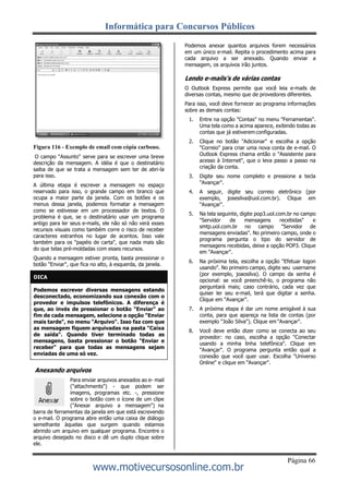 Informática para Concursos Públicos
Página 66
www.motivecursosonline.com.br
Figura 116 - Exemplo de email com cópia carbono.
O campo "Assunto" serve para se escrever uma breve
descrição da mensagem. A idéia é que o destinatário
saiba de que se trata a mensagem sem ter de abri-la
para isso.
A última etapa é escrever a mensagem no espaço
reservado para isso, o grande campo em branco que
ocupa a maior parte da janela. Com os botões e os
menus dessa janela, podemos formatar a mensagem
como se estivesse em um processador de textos. O
problema é que, se o destinatário usar um programa
antigo para ler seus e-mails, ele não só não verá esses
recursos visuais como também corre o risco de receber
caracteres estranhos no lugar de acentos. Isso vale
também para os "papéis de carta", que nada mais são
do que telas pré-moldadas com esses recursos.
Quando a mensagem estiver pronta, basta pressionar o
botão "Enviar", que fica no alto, à esquerda, da janela.
Anexando arquivos
Para enviar arquivos anexados ao e- mail
("attachments") - que podem ser
imagens, programas etc. -, pressione
sobre o botão com o ícone de um clipe
("Anexar arquivo a mensagem") na
barra de ferramentas da janela em que está escrevendo
o e-mail. O programa abre então uma caixa de diálogo
semelhante àquelas que surgem quando estamos
abrindo um arquivo em qualquer programa. Encontre o
arquivo desejado no disco e dê um duplo clique sobre
ele.
Podemos anexar quantos arquivos forem necessários
em um único e-mail. Repita o procedimento acima para
cada arquivo a ser anexado. Quando enviar a
mensagem, os arquivos irão juntos.
Lendo e-mails’s de várias contas
O Outlook Express permite que você leia e-mails de
diversas contas, mesmo que de provedores diferentes.
Para isso, você deve fornecer ao programa informações
sobre as demais contas:
1. Entre na opção "Contas" no menu "Ferramentas".
Uma tela como a acima aparece, exibindo todas as
contas que já estiverem configuradas.
2. Clique no botão "Adicionar" e escolha a opção
"Correio" para criar uma nova conta de e-mail. O
Outlook Express chama então o "Assistente para
acesso à Internet", que o leva passo a passo na
criação da conta.
3. Digite seu nome completo e pressione a tecla
"Avançar".
4. A seguir, digite seu correio eletrônico (por
exemplo, josesilva@uol.com.br). Clique em
"Avançar".
5. Na tela seguinte, digite pop3.uol.com.br no campo
"Servidor de mensagens recebidas" e
smtp.uol.com.br no campo "Servidor de
mensagens enviadas". No primeiro campo, onde o
programa pergunta o tipo do servidor de
mensagens recebidas, deixe a opção POP3. Clique
em "Avançar".
6. Na próxima tela, escolha a opção "Efetuar logon
usando". No primeiro campo, digite seu username
(por exemplo, joaosilva). O campo da senha é
opcional: se você preenchê-lo, o programa não
perguntará mais; caso contrário, cada vez que
quiser ler seu e-mail, terá que digitar a senha.
Clique em "Avançar".
7. A próxima etapa é dar um nome amigável à sua
conta, para que apareça na lista de contas (por
exemplo "João Silva"). Clique em "Avançar".
8. Você deve então dizer como se conecta ao seu
provedor: no caso, escolha a opção "Conectar
usando a minha linha telefônica". Clique em
"Avançar". O programa pergunta então qual a
conexão que você quer usar. Escolha "Universo
Online" e clique em "Avançar".
Podemos escrever diversas mensagens estando
desconectado, economizando sua conexão com o
provedor e impulsos telefônicos. A diferença é
que, ao invés de pressionar o botão "Enviar" ao
fim de cada mensagem, selecione a opção "Enviar
mais tarde", no menu "Arquivo". Isso faz com que
as mensagem fiquem arquivadas na pasta "Caixa
de saída". Quando tiver terminado todas as
mensagens, basta pressionar o botão "Enviar e
receber" para que todas as mensagens sejam
enviadas de uma só vez.
DICA
 
