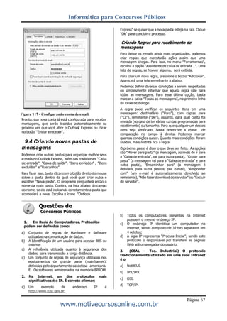 Informática para Concursos Públicos
Página 67
www.motivecursosonline.com.br
Figura 117 - Configurando conta de email.
Pronto, sua nova conta já está configurada para receber
mensagens, que serão trazidas automaticamente na
próxima vez que você abrir o Outlook Express ou clicar
no botão "Enviar ereceber".
9.4 Criando novas pastas de
mensagens
Podemos criar outras pastas para organizar melhor seus
e-mails no Outlook Express, além das tradicionais "Caixa
de entrada", "Caixa de saída", "Itens enviados" , "Itens
excluídos" e "Rascunhos".
Para fazer isso, basta clicar com o botão direito do mouse
sobre a pasta dentro da qual você quer criar outra e
escolher "Nova pasta". O programa perguntará então o
nome da nova pasta. Confira, na lista abaixo do campo
do nome, se ele está indicando corretamente a pasta que
acomodará a nova. Escolha o ícone "Outlook
Questões de
Concursos Públicos
1. Em Rede de Computadores, Protocolos
podem ser definidos como:
a) Conjunto de regras de Hardware e Software
utilizadas na comunicação de dados.
b) A Identificação de um usuário para acessar BBS ou
Internet.
c) A referência utilizada quanto à segurança dos
dados, para transmissão a longa distância.
d) Um conjunto de regras de segurança utilizadas nos
equipamentos de grande porte (mainframes),
definidas pelo departamento da defesa americana.
E. Os softwares armazenados na memória EPROM
2. Na Internet, um dos protocolos mais
significativos é o IP. É correto afirmar:
a) Um exemplo de endereço IP é
http://www.tj.sc.gov.br;
Express" se quiser que a nova pasta esteja na raiz. Clique
"Ok" para concluir o processo.
Criando Regras para recebimento de
mensagens
Para deixar os e-mails ainda mais organizados, podemos
criar regras que executarão ações assim que uma
mensagem chegar. Para isso, no menu "Ferramentas",
escolha a opção "Assistente de caixa de entrada...". Uma
lista de regras, se houver alguma, será exibida.
Para criar um nova regra, pressione o botão "Adicionar".
Aparecerá uma tela semelhante à abaixo.
Podemos definir diversas condições a serem respeitadas
ou simplesmente informar que aquela regra vale para
todas as mensagens. Para essa última opção, basta
marcar a caixa "Todas as mensagens", na primeira linha
da caixa de diálogo.
A regra pode verificar os seguintes itens em uma
mensagem: destinatário ("Para"), com cópias para
("Cc"), remetente ("De"), assunto, para qual conta foi
enviada (no caso de ter várias contas programadas para
recebimento) ou tamanho. Para que qualquer um desses
itens seja verificado, basta preencher a chave de
comparação no campo à direita. Podemos marcar
quantas condições quiser. Quanto mais condições foram
usadas, mais restrita fica a regra.
O próximo passo é dizer o que deve ser feito. As opções
são "Mover para pasta" (a mensagem, ao invés de ir para
a "Caixa de entrada", vai para outra pasta), "Copiar para
pasta" (a mensagem vai para a "Caixa de entrada" e para
outra pasta), "Encaminhar para" (a mensagem é
desviada para outra pessoa, por e-mail), "Responder
com" (um e-mail é automaticamente devolvido ao
remetente), "Não fazer download do servidor" ou "Excluir
do servidor".
b) Todos os computadores presentes na Internet
possuem o mesmo endereço IP;
c) O endereço IP identifica um computador na
Internet, sendo composto de 32 bits separados em
4 octetos;
d) A sigla IP representa “Procura Inicial”, sendo este
protocolo o responsável por transferir as páginas
Web até o navegador do usuário.
3. (CEAL – Tec. Industrial) O protocolo
tradicionalmente utilizado em uma rede Intranet
é o
a) NetBEUI.
b) IPX/SPX.
c) OSI.
d) TCP/IP.
 