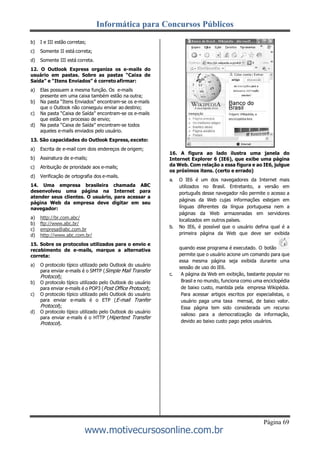 Informática para Concursos Públicos
Página 69
www.motivecursosonline.com.br
b) I e III estão corretas;
c) Somente II está correta;
d) Somente III está correta.
12. O Outlook Express organiza os e-mails do
usuário em pastas. Sobre as pastas “Caixa de
Saída” e “Itens Enviados” é correto afirmar:
a) Elas possuem a mesma função. Os e-mails
presente em uma caixa também estão na outra;
b) Na pasta “Itens Enviados” encontram-se os e-mails
que o Outlook não conseguiu enviar ao destino;
c) Na pasta “Caixa de Saída” encontram-se os e-mails
que estão em processo de envio;
d) Na pasta “Caixa de Saída” encontram-se todos
aqueles e-mails enviados pelo usuário.
13. São capacidades do Outlook Express, exceto:
a) Escrita de e-mail com dois endereços de origem;
b) Assinatura de e-mails;
c) Atribuição de prioridade aos e-mails;
d) Verificação de ortografia dos e-mails.
14. Uma empresa brasileira chamada ABC
desenvolveu uma página na Internet para
atender seus clientes. O usuário, para acessar a
página Web da empresa deve digitar em seu
navegador:
a) http://br.com.abc/
b) ftp://www.abc.br/
c) empresa@abc.com.br
d) http://www.abc.com.br/
15. Sobre os protocolos utilizados para o envio e
recebimento de e-mails, marque a alternativa
correta:
a) O protocolo típico utilizado pelo Outlook do usuário
para enviar e-mails é o SMTP (Simple Mail Transfer
Protocol);
b) O protocolo típico utilizado pelo Outlook do usuário
para enviar e-mails é o POP3 (Post Office Protocol);
c) O protocolo típico utilizado pelo Outlook do usuário
para enviar e-mails é o ETP (E-mail Tranfer
Protocol);
d) O protocolo típico utilizado pelo Outlook do usuário
para enviar e-mails é o HTTP (Hipertext Transfer
Protocol).
16. A figura ao lado ilustra uma janela do
Internet Explorer 6 (IE6), que exibe uma página
da Web. Com relação a essa figura e ao IE6, julgue
os próximos itens. (certo e errado)
a. O IE6 é um dos navegadores da Internet mais
utilizados no Brasil. Entretanto, a versão em
português desse navegador não permite o acesso a
páginas da Web cujas informações estejam em
línguas diferentes da língua portuguesa nem a
páginas da Web armazenadas em servidores
localizados em outros países.
b. No IE6, é possível que o usuário defina qual é a
primeira página da Web que deve ser exibida
quando esse programa é executado. O botão
permite que o usuário acione um comando para que
essa mesma página seja exibida durante uma
sessão de uso do IE6.
c. A página da Web em exibição, bastante popular no
Brasil e no mundo, funciona como uma enciclopédia
de baixo custo, mantida pela empresa Wikipédia.
Para acessar artigos escritos por especialistas, o
usuário paga uma taxa mensal, de baixo valor.
Essa página tem sido considerada um recurso
valioso para a democratização da informação,
devido ao baixo custo pago pelos usuários.
 