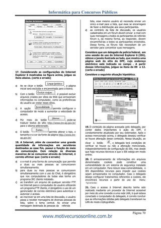 Informática para Concursos Públicos
Página 70
www.motivecursosonline.com.br
17. Considerando as configurações do Internet
Explorer 6 mostradas na figura acima, julgue os
itens abaixo. (certo e errado)
a) Ao se clicar o botão , a página
inicial será excluída e encaminhada para a lixeira.
b) Com o botão , é possível excluir
arquivos criados por sítios da Web que armazenam
informações no computador, como as preferências
do usuário ao visitar esses sítios.
c) A opção permite configurar o
computador de modo a aumentar a velocidade de
acesso.
d) Por meio do botão , pode-se
traduzir textos do sítio http://www.tre-ap.gov.br/
para o idioma selecionado.
e) O botão permite alterar o tipo, o
tamanho e a cor da fonte da página http://www.tre-
ap.gov.br/
18. A Internet, além de concentrar uma grande
quantidade de informações em servidores
destinados as esse fim, possui a função de meio
de comunicação. Com relação às diversas
maneiras de se comunicar através da Internet, é
correto afirmar que: (certo e errado)
a) o e-mail é uma forma de comunicação que permite
a duas ou mais pessoas se comunicarem
simultaneamente.
b) para duas ou mais pessoas se comunicarem
simultaneamente com o uso do Chat, é obrigatório
que nos computadores de todas elas tenha um
programa IRC cliente instalado.
c) ao transferir um arquivo de qualquer servidor FTP
na Internet para o computador do usuário utilizando
um programa FTP cliente, é obrigatório o uso de um
gerenciador de correio eletrônico para autenticar e
autorizar o acesso.
d) ao inscrever-se em uma lista de discussão, o usuário
passa a receber mensagens de diversas pessoas da
lista, sobre o tema central. Ao enviar uma
mensagem destinada às pessoas da referida
lista, esse mesmo usuário só necessita enviar um
único e-mail para a lista, que essa se encarregará
de fazer a distribuição aos seus participantes.
e) ao contrário da lista de discussão, os usuários
cadastrados em um fórum devem enviar e-mail com
suas mensagens a todos os participantes do referido
fórum e, da mesma forma, ao responder, devem
encaminhá-las a todos os participantes envolvidos.
Dessa forma, os fóruns não necessitam de um
servidor para concentrar suas mensagens.
Considere que um delegado de polícia federal, em
uma sessão de uso do Internet Explorer 6 (IE6),
obteve a janela ilustrada ao lado, que mostra uma
página web do sítio do DPF, cujo endereço
eletrônico está indicado no campo . A partir
dessas informações, julgue os itens de 09 a 12.
(certo e errado)
Considere a seguinte situação hipotética.
19. O conteúdo da página acessada pelo delegado, por
conter dados importantes à ação do DPF, é
constantemente atualizado por seu webmaster. Após o
acesso mencionado acima, o delegado desejou verificar
se houve alteração desse conteúdo. Nessa situação, ao
clicar o botão , o delegado terá condições de
verificar se houve ou não a alteração mencionada,
independentemente da configuração do IE6, mas desde
que haja recursos técnicos e que o IE6 esteja em modo
online.
20. O armazenamento de informações em arquivos
denominados cookies pode constituir uma
vulnerabilidade de um sistema de segurança instalado
em um computador. Para reduzir essa vulnerabilidade, o
IE6 disponibiliza recursos para impedir que cookies
sejam armazenados no computador. Caso o delegado
deseje configurar tratamentos referentes a cookies, ele
encontrará recursos a partir do uso do menu
21. Caso o acesso à Internet descrito tenha sido
realizado mediante um provedor de Internet acessível
por meio de uma conexão a uma rede LAN, à qual estava
conectado o computador do delegado, é correto concluir
que as informações obtidas pelo delegado transitaram na
LAN de modo criptografado.
 