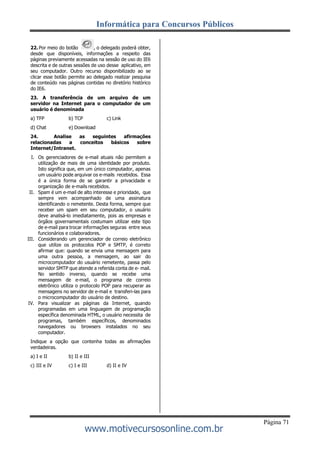 Informática para Concursos Públicos
Página 71
www.motivecursosonline.com.br
22. Por meio do botão , o delegado poderá obter,
desde que disponíveis, informações a respeito das
páginas previamente acessadas na sessão de uso do IE6
descrita e de outras sessões de uso desse aplicativo, em
seu computador. Outro recurso disponibilizado ao se
clicar esse botão permite ao delegado realizar pesquisa
de conteúdo nas páginas contidas no diretório histórico
do IE6.
23. A transferência de um arquivo de um
servidor na Internet para o computador de um
usuário é denominada
a) TFP b) TCP c) Link
d) Chat e) Download
24. Analise as seguintes afirmações
relacionadas a conceitos básicos sobre
Internet/Intranet.
I. Os gerenciadores de e-mail atuais não permitem a
utilização de mais de uma identidade por produto.
Isto significa que, em um único computador, apenas
um usuário pode arquivar os e-mails recebidos. Essa
é a única forma de se garantir a privacidade e
organização de e-mails recebidos.
II. Spam é um e-mail de alto interesse e prioridade, que
sempre vem acompanhado de uma assinatura
identificando o remetente. Desta forma, sempre que
receber um spam em seu computador, o usuário
deve analisá-lo imediatamente, pois as empresas e
órgãos governamentais costumam utilizar este tipo
de e-mail para trocar informações seguras entre seus
funcionários e colaboradores.
III. Considerando um gerenciador de correio eletrônico
que utilize os protocolos POP e SMTP, é correto
afirmar que: quando se envia uma mensagem para
uma outra pessoa, a mensagem, ao sair do
microcomputador do usuário remetente, passa pelo
servidor SMTP que atende a referida conta de e- mail.
No sentido inverso, quando se recebe uma
mensagem de e-mail, o programa de correio
eletrônico utiliza o protocolo POP para recuperar as
mensagens no servidor de e-mail e transferi-las para
o microcomputador do usuário de destino.
IV. Para visualizar as páginas da Internet, quando
programadas em uma linguagem de programação
específica denominada HTML, o usuário necessita de
programas, também específicos, denominados
navegadores ou browsers instalados no seu
computador.
Indique a opção que contenha todas as afirmações
verdadeiras.
a) I e II b) II e III
c) III e IV c) I e III d) II e IV
 