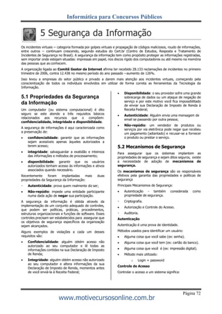 Informática para Concursos Públicos
Página 72
www.motivecursosonline.com.br
5 Segurança da Informação
Os incidentes virtuais -- categoria formada por golpes virtuais e propagação de códigos maliciosos, roudo de informações,
entre outros -- continuam crescendo, segundo estudos do Cert.br (Centro de Estudos, Resposta e Tratamento de
Incidentes de Segurança no Brasil). A segurança da informação tem como propósito proteger as informações registradas,
sem importar onde estejam situadas: impressas em papel, nos discos rígido dos computadores ou até mesmo na memória
das pessoas que as conhecem.
A organização ligada ao Comitê Gestor da Internet afirma ter recebido 28.133 reclamações de incidentes no primeiro
trimestre de 2006, contra 12.438 no mesmo período do ano passado --aumento de 126%.
Isso levou a empresas do setor público e privado a darem mais atenção aos incidentes virtuais, começando pela
conscientização de todos os indivíduos envolvidos em utilizar de forma correta as ferramentas da Tecnologia da
Informação.
5.1 Propriedades da Segurança
da Informação
Um computador (ou sistema computacional) é dito
seguro se este atende a três requisitos básicos
relacionados aos recursos que o compõem:
confidencialidade, integridade e disponibilidade.
A segurança de informações é aqui caracterizada como
a preservação de:
 confidencialidade: garantir que as informações
sejam acessíveis apenas àqueles autorizados a
terem acesso;
 integridade: salvaguardar a exatidão e inteireza
das informações e métodos de processamento;
 disponibilidade: garantir que os usuários
autorizados tenham acesso às informações e ativos
associados quando necessário.
Recentemente foram implantadas mais duas
propriedades da Segurança da Informação:
Autenticidade: prova quem realmente diz ser;
 Não-repúdio: impede uma entidade participante
numa dada ação de negar sua participação.
A segurança da informação é obtida através da
implementação de um conjunto adequado de controles,
que podem ser políticas, práticas, procedimentos,
estruturas organizacionais e funções de software. Esses
controles precisam ser estabelecidos para assegurar que
os objetivos de segurança específicos da organização
sejam alcançados.
Alguns exemplos de violações a cada um desses
requisitos são:
 Confidencialidade: alguém obtém acesso não
autorizado ao seu computador e lê todas as
informações contidas na sua Declaração de Imposto
de Renda;
 Integridade: alguém obtém acesso não autorizado
ao seu computador e altera informações da sua
Declaração de Imposto de Renda, momentos antes
de você enviá-la à Receita Federal;
 Disponibilidade: o seu provedor sofre uma grande
sobrecarga de dados ou um ataque de negação de
serviço e por este motivo você fica impossibilitado
de enviar sua Declaração de Imposto de Renda à
Receita Federal;
 Autenticidade: Alguém envia uma mensagem de
email se passando por outra pessoa;
 Não-repúdio: um vendedor de produtos ou
serviços por via eletrônica pode negar que recebeu
um pagamento (adiantado) e recusar-se a fornecer
o produto ou prestar o serviço.
5.2 Mecanismos de Segurança
Para assegurar que os sistemas implantem as
propriedades de segurança e sejam ditos seguros, existe
a necessidade de adoção de mecanismos de
segurança.
Os mecanismos de segurança são os responsáveis
efetivos pela garantia das propriedades e políticas de
segurança
Principais Mecanismos de Segurança:
 Autenticação - também considerada como
propriedade de segurança.
Criptografia.
 Autorização e Controle do Acesso.
Auditoria.
Autenticação
Autenticação é uma prova de identidade.
Métodos usados para identificar um usuário:
 Alguma coisa que você sabe (ex: senha).
 Alguma coisa que você tem (ex: cartão do banco).
 Alguma coisa que você é (ex: impressão digital).
 Método mais utilizado:
o Login + password
Controle de Acesso
Controlar o acesso a um sistema significa:
 