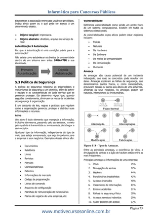 Informática para Concursos Públicos
Página 73
www.motivecursosonline.com.br
Estabelecer a associação entre cada usuário e privilégios.
Indica ainda quem ou o quê pode ter acesso a um
determinado objeto.
 Objeto tangível: impressora.
 Objeto abstrato: diretório, arquivo ou serviço de
rede
Autenticação X Autorização
Por que a autenticação é uma condição prévia para a
autorização?
Não existe como estabelecer os direitos de uma entidade
dentro de um sistema sem antes GARANTIR a sua
identidade.
5.3 Política de Segurança
A política de segurança relaciona as propriedades e
mecanismos de segurança a um domínio, além de definir
o escopo e as características de cada serviço que se
pretende proteger. Ela determina regras que, quando
seguidas corretamente, diminuem os riscos de incidentes
de segurança à organização.
É um conjunto de leis, regras e práticas que regulam
como a organização gerencia, protege e distribui suas
informações e recursos.
Ativo
Um ativo é todo elemento que manipula a informação,
inclusive ela mesma, passando pelo seu emissor, o meio
pelo qual ela é transmitida ou armazenada, até chegar a
seu receptor.
Qualquer tipo de informação, independente do tipo de
meio que esteja armazenada, que seja importante para
a empresa e seus negócios. Exemplos desses ativos são:
Vulnerabilidade
Definimos vulnerabilidade como sendo um ponto fraco
de um sistema computacional. Existem em todos os
sistemas operacionais.
As vulnerabilidades cujos ativos podem estar expostos
incluem:
 Físicas
 Naturais
 De Hardware
 De Software
 De meios de armazenagem
 De comunicação
 Humanas
Ameaça
As ameaças são causa potencial de um incidente
indesejado, que caso se concretize pode resultar em
dano. Ameaças exploram as falhas de segurança, que
denominamos pontos fracos, e, como conseqüência,
provocam perdas ou danos aos ativos de uma empresa,
afetando os seus negócios. As ameaças podem ser
naturais, intencionais ou involuntárias.
 Documentos
 Relatórios
 Livros
 Revistas
 Manuais
 Correspondências
 Patentes
 Informações de mercado
 Código de programação
 Linhas de comando
 Arquivos de configuração
 Planilhas de remuneração de funcionários
 Planos de negócio de uma empresa, etc.
Figura 118 - Tpos de Ameaças.
Entre as principais ameaças, a ocorrência de vírus, a
divulgação de senhas e a ação de hackers estão entre as
mais freqüentes.
Principais ameaças a informações de uma empresa:
1. Vírus 75%
2. Divulgação de senhas 57%
3. Hackers 44%
4. Funcionários insatisfeitos 42%
5. Acessos indevidos 40%
6. Vazamento de informações 33%
7. Erros e acidentes 31%
8. Falhas na segurança física 30%
9. Acessos remotos indevidos 29%
10. Super poderes de acesso 27%
 
