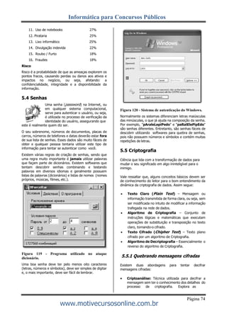 Informática para Concursos Públicos
Página 74
www.motivecursosonline.com.br
11. Uso de notebooks 27%
12. Pirataria 25%
13. Lixo informático 25%
14. Divulgação indevida 22%
15. Roubo / Furto 18%
16. Fraudes 18%
Risco
Risco é a probabilidade de que as ameaças explorem os
pontos fracos, causando perdas ou danos aos ativos e
impactos no negócio, ou seja, afetando: a
confidencialidade, integridade e a disponibilidade da
informação.
5.4 Senhas
Uma senha (password) na Internet, ou
em qualquer sistema computacional,
serve para autenticar o usuário, ou seja,
é utilizada no processo de verificação da
identidade do usuário, assegurando que
este é realmente quem diz ser.
O seu sobrenome, números de documentos, placas de
carros, números de telefones e datas deverão estar fora
de sua lista de senhas. Esses dados são muito fáceis de
obter e qualquer pessoa tentaria utilizar este tipo de
informação para tentar se autenticar como você.
Existem várias regras de criação de senhas, sendo que
uma regra muito importante é jamais utilizar palavras
que façam parte de dicionários. Existem softwares que
tentam descobrir senhas combinando e testando
palavras em diversos idiomas e geralmente possuem
listas de palavras (dicionários) e listas de nomes (nomes
próprios, músicas, filmes, etc.).
Figura 119 - Programa utilizado no ataque
dicionário.
Uma boa senha deve ter pelo menos oito caracteres
(letras, números e símbolos), deve ser simples de digitar
e, o mais importante, deve ser fácil de lembrar.
Figura 120 - Sistema de autenticação do Windows.
Normalmente os sistemas diferenciam letras maiúsculas
das minúsculas, o que já ajuda na composição da senha.
Por exemplo, "pAraleLepiPedo" e "paRalElePipEdo"
são senhas diferentes. Entretanto, são senhas fáceis de
descobrir utilizando softwares para quebra de senhas,
pois não possuem números e símbolos e contém muitas
repetições de letras.
5.5 Criptografia
Ciência que lida com a transformação de dados para
mudar o seu significado em algo ininteligível para o
inimigo.
Vale ressaltar que, alguns conceitos básicos devem ser
de conhecimento do leitor para o bom entendimento da
dinâmica da criptografia de dados. Assim segue:
 Texto Claro (Plain Text) – Mensagem ou
informação transmitida de forma clara, ou seja, sem
ser modificada no intuito de modificar a informação
trafegada na rede de dados.
 Algoritmo de Criptografia – Conjunto de
instruções lógicas e matemáticas que executam
operações de substituição e transposição no texto
claro, tornando-o cifrado.
 Texto Cifrado (Chipher Text) – Texto plano
cifrado por um algoritmo de Criptografia.
 Algoritmo de Decriptografia – Essencialmente o
reverso do algoritmo de Criptografia.
5.5.1 Quebrando mensagens cifradas
Existem duas abordagens para tentar decifrar
mensagens cifradas:
 Criptoanálise: Técnica utilizada para decifrar a
mensagem sem ter o conhecimento dos detalhes do
processo de criptografia. Explora as
 