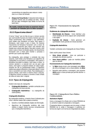 Informática para Concursos Públicos
Página 75
www.motivecursosonline.com.br
características do algorítmo para deduzir o texto
claro ou a chave de entrada.
 Ataque de Força Bruta: O atacante tenta todas as
possíveis chaves sob um pedaço de texto cifrado
até que algo ininteligível seja obtido na forma de
texto claro.
5.5.2 O que é uma chave?
O termo “chave” vem do fato de que o número secreto
que você escolhe funciona da mesma maneira que uma
chave convencional. Para proteger o seu patrimônio,
você instala uma fechadura na porta. Para operar a
fechadura, você insere e gira a chave. Os mesmos
mecanismos da fechadura funcionam com a chave de
uma maneira prescrita para ativar uma barreira que
impede que a porta seja aberta. Para abrir a porta, você
insere e gira a chave na direção oposta. Os mecanismos
funcionam com a chave para inverter o processo e
permitir que a porta seja aberta.
Na criptografia, para proteger o conteúdo dos seus
arquivos, você instala uma fechadura (um algoritmo de
criptografia) na sua porta (o computador). Para operar a
fechadura (encriptar os dados), você insere a chave (o
número secreto) e a executa (em vez de girar essa
chave, você opera o programa dando um clique duplo,
clicando em OK ou pressionando Enter). O algorítmo
realiza seus passos utilizando a chave para alterar o texto
claro e convertê-lo em texto cifrado. Para desbloquear o
arquivo cifrado, você insere a mesma chave e executa.
O algorítmo inverte os passos e converte o texto cifrado
de volta em texto claro original.
5.5.3 Tipos de Criptografia
Existem dois tipos de criptografia:
 Criptografia Simétrica - também conhecida como
criptografia de chave-secreta.
 Criptografia Assimétrica – ou criptografia de
chave-pública.
Criptografia Simétrica
Na criptografia simétrica, a mesma chave é utilizada para
cifrar e decifrar dados (daí a palavra simetria).
 Garante a Confidencialidade (Sigilo) da informação.
 Algoritmos de Criptografia simétrica são mais
rápidos e exigem menos recursos computacionais
que a Criptografia Assimétrica.
Figura 121 - Funcionamento da criptografia
simétrica.
Problemas da criptografia simétrica
 Distribuição de Chaves - Como distribuir uma
chave simétrica de forma segura sem comprometer
o seu sigilo?
 Explosão de chaves - Como gerenciar um
quantidades muito grandes de chaves secretas?
Criptografia Assimétrica
Também conhecida como Criptografia de Chave Pública
Cada usuário possui duas chaves:
 Uma chave privada - deve ser particular e
protegida dos demais usuários.
 Uma chave pública - pode ser mantida pública
para os demais
Funcionamento da Criptografia Assimétrica
 Se Beto deseja enviar uma mensagem para Alice,
ele cifra a mensagem com a chave pública de Alice
 Ninguém pode decifrar a mensagem, pois somente
Alice possui a chave privada que permite decifrar a
mensagem
Figura 122 - Criptografia de Chave Pública:
Confidencialidade.
Assinatura Digital
Como a mensagem foi cifrada com a chave PRIVADA de
A, somente A pode ter preparado a mensagem.
É impossível alterar a mensagem sem ter acesso a chave
PRIVADA de A, então é mensagem é autêntica em
termos de origem e em termos de integridade dos dados.
Na media, metade de todas as possíveis chaves
precisam ser testadas para se obter sucesso!
 