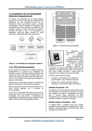 Informática para Concursos Públicos
www.motivecursosonline.com.br
Página 4
1.3 Arquitetura de um Computador
(Sistema Computacional)
Um sistema de computação de uso geral moderno
consiste em uma CPU e uma série de controladoras de
dispositivos que são conectados através de um
barramento comum que fornece acesso a memória
compartilhada. Cada controladora de dispositivo está
encarregada de um tipo específico de dispositivo (por
exemplo, unidades de disco, dispositivos de áudio e
monitores de vídeo). A CPU e as controladoras de
dispositivos (chip set) podem executar de modo
concorrente, competindo pelos ciclos de memória.
Figura 5 - Esquema de um processador.
Figura 4 - Um sistema de computação moderno.
1.3.1 CPU (microprocessador)
A CPU (Central Processing Unit, ou Unidade Central de
Processamento) é a parte de um computador que
interpreta e leva as instruções contidas no software. Na
maioria das CPU's, essa tarefa é dividida entre uma
unidade de controle que dirige o fluxo dos programas e
uma ou mais unidades de execução que processam os
dados em informações.
Quase sempre, uma coleção de registros é incluída para
manter os operadores e intermediar os resultados.
Quando cada parte de uma CPU está fisicamente em um
único circuito integrado ela é chamado de
microprocessador.
O termo CPU é freqüentemente usado de forma pouco
precisa para incluir outras partes importantes de um
computador, tais como caches e controladores de
entrada/saída, especialmente quando aquelas funções
estão no mês mo chip microprocessador da CPU.
Os fabricantes de
computadores pessoais
com freqüência
equivocadamente
descrevem como CPU o
computador pessoal inteiro,
chamando-o de a unidade
de sistema ou algumas
vezes a caixa branca,
incluindo o gabinete do
computador e os componentes sólidos (termo genérico
"hardware" em inglês) que ele contém. Corretamente, a
CPU, como unidade funcional, é aquela parte do
computador que realmente executa as instruções.
A CPU tem duas funções principais:
 Controlar e supervisionar todo o sistema de
processamento – UC (Unidade de Controle);
 Efetuar, com os dados, operações lógicas e
aritméticas – ULA (unidade Lógica e Aritmética).
Unidade de Controle - UC
A unidade de controle (UC) gerencia todo o sistema. Nela
são executados os comandos que envolvem o controle
das unidades de entrada e a transferência dos dados
para a memória, desta transferindo os dados
computados para as unidades de saída (busca a próxima
instrução, decodifica e executa a instrução).
Unidade Lógica e Aritmética – ULA
A unidade lógica e aritmética serve para efetuar
operações de soma, subtração, multiplicação, etc. Possui
também a capacidade lógica que permite testar várias
condições de processamento.
ENTRADA DE
DADOS
 