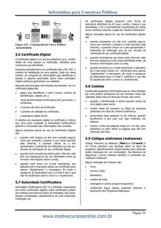 Informática para Concursos Públicos
Página 76
www.motivecursosonline.com.br
Figura 123 - Criptografia de Chave Pública:
Autenticidade.
5.6 Certificado Digital
O certificado digital é um arquivo eletrônico que contém
dados de uma pessoa ou instituição, utilizados para
comprovar sua identidade.
Exemplos semelhantes a um certificado são o RG, CPF e
carteira de habilitação de uma pessoa. Cada um deles
contém um conjunto de informações que identificam a
pessoa e alguma autoridade (para estes exemplos,
órgãos públicos) garantindo sua validade.
Algumas das principais informações encontradas em um
certificado digital são:
 dados que identificam o dono (nome, número de
identificação, estado, etc.);
nome da Autoridade Certificadora (AC) que emitiu o
certificado;
 o número de série do certificado;
 o período de validade do certificado;
a assinatura digital da AC.
O objetivo da assinatura digital no certificado é indicar
que uma outra entidade (a Autoridade Certificadora)
garante a veracidade das informações nele contidas.
Alguns exemplos típicos do uso de certificados digitais
são:
 quando você acessa um site com conexão segura,
como por exemplo o acesso à sua conta bancária
pela Internet, é possível checar se o site
apresentado é realmente da instituição que diz ser,
através da verificação de seu certificado digital;
 quando você consulta seu banco pela Internet, este
tem que assegurar-se de sua identidade antes de
fornecer informações sobre a conta;
 quando você envia um e-mail importante, seu
aplicativo de e-mail pode utilizar seu certificado para
assinar "digitalmente" a mensagem, de modo a
assegurar ao destinatário que o e-mail é seu e que
não foi adulterado entre o envio e o recebimento.
5.7 Autoridade Certificadora
Autoridade Certificadora (AC) é a entidade responsável
por emitir certificados digitais. Estes certificados podem
ser emitidos para diversos tipos de entidades, tais como:
pessoa, computador, departamento de uma instituição,
instituição, etc.
Os certificados digitais possuem uma forma de
assinatura eletrônica da AC que o emitiu. Graças à sua
idoneidade, a AC é normalmente reconhecida por todos
como confiável, fazendo o papel de "Cartório Eletrônico".
Alguns exemplos típicos do uso de certificados digitais
são:
 quando acessamos um site com conexão segura,
como por exemplo o acesso à conta bancária pela
Internet, é possível checar se o site apresentado é
realmente da instituição que diz ser, através da
verificação de seu certificado digital;
 quando consultamos seu banco pela Internet, este
tem que assegurar-se de nossa identidade antes de
fornecer informações sobre a conta;
 quando enviamos um e-mail importante, o aplicativo
de e-mail pode utilizar um certificado para assinar
"digitalmente" a mensagem, de modo a assegurar
ao destinatário que o e-mail é autêntico e que não
foi adulterado entre o envio e o recebimento.
5.8 Cookies
Cookies são pequenas informações que os sites visitados
por você podem armazenar em seu browser. Estes são
utilizados pelos sites de diversas formas, tais como:
 guardar a identificação e senha quando vamos de
uma página para outra;
 manter listas de compras ou listas de produtos
preferidos em sites de comércio eletrônico;
 personalizar sites pessoais ou de notícias, quando
escolhemos o que quer que seja mostrado nas
páginas;
 manter a lista das páginas vistas em um site, para
estatística ou para retirar as páginas que não tem
interesse dos links.
5.9 Códigos maliciosos (malwares)
Código malicioso ou Malware (Malicious Software) é
um termo genérico que abrange todos os tipos de
programa especificamente desenvolvidos para executar
ações maliciosas em um computador. Na literatura de
segurança o termo malware também é conhecido por
"software malicioso".
Alguns exemplos de malware são:
 vírus;
worms e bots;
backdoors;
 cavalos de tróia;
keyloggers e outros programas spyware;
rootkits.Na figura abaixo podemos observar a
taxonomia dos Programas Maliciosos.
 