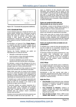 Informática para Concursos Públicos
Página 77
www.motivecursosonline.com.br
Figura 124 - Taxonomia dos programas maliciosos.
5.9.1 CavalodeTróia
Conta à mitologia grega que o "Cavalo de Tróia" foi uma
grande estátua, utilizada como instrumento de guerra
pelos gregos para obter acesso à cidade de Tróia. A
estátua do cavalo foi recheada com soldados que,
durante a noite, abriram os portões da cidade
possibilitando a entrada dos gregos e a dominação de
Tróia. Surgiram os termos "Presente de Grego" e "Cavalo
de Tróia".
Na informática, um Cavalo de Tróia (Trojan Horse) é
um programa que além de executar funções para as
quais foi aparentemente projetado, também executa
outras funções normalmente maliciosas e sem o
conhecimento do usuário.
Algumas das funções maliciosas que podem ser
executadas por um cavalo de tróia são:
 Alteração ou destruição de arquivos;
 Furto de senhas e outras informações sensíveis,
como números de cartões de crédito;
 Inclusão de backdoors, para permitir que um
atacante tenha total controle sobre ocomputador.
Por definição, o cavalo de tróia distingue-se de vírus e
worm, por não se replicar, infectar outros arquivos, ou
propagar cópias de si mesmo automaticamente.
Normalmente um cavalo de tróia consiste de um único
arquivo que necessita ser explicitamente executado.
Podem existir casos onde um cavalo de tróia contenha
um vírus ou worm. Mas mesmo nestes casos é possível
distinguir as ações realizadas como conseqüência da
execução do cavalo de tróia propriamente dito, daquelas
relacionadas ao comportamento de um vírus ou worm.
É necessário que o cavalo de tróia seja executado para
que ele se instale em um computador. Geralmente um
cavalo de tróia vem anexado a um e-mail ou está
disponível em algum site na Internet.
É importante ressaltar que existem programas de e-
mail, que podem estar configurados para executar
automaticamente arquivos anexados às mensagens.
Neste caso, o simples fato de ler uma mensagem é
suficiente para que qualquer arquivo (executável)
anexado seja executado.
Exemplos comuns de cavalos de tróia são programas que
você recebe ou obtém de um site e que dizem ser
jogos ou protetores de tela. Enquanto estão sendo
executados, este programas além de mostrar na tela
uma mensagem como "Em que nível de dificuldade você
quer jogar?", ou apresentar todas aquelas animações
típicas de um protetor de tela, podem ao mesmo tempo
apagar arquivos ou formatar o disco rígido, enviar dados
confidenciais para outro computador, instalar backdoors,
ou alterar informações.
Como um cavalo de tróia pode ser
diferenciado de um vírus ou worm?
Por definição, o cavalo de tróia distingue-se de vírus e
worm, por não se replicar, infectar outros arquivos, ou
propagar cópias de si mesmo automaticamente.
Normalmente um cavalo de tróia consiste de um único
arquivo que necessita ser explicitamente executado.
Podem existir casos onde um cavalo de tróia contenha
um vírus ou worm. Mas mesmo nestes casos é possível
distinguir as ações realizadas como conseqüência da
execução do cavalo de tróia propriamente dito, daquelas
relacionadas ao comportamento de um vírus ou worm.
Como um cavalo de tróia se instala em um
computador?
É necessário que o cavalo de tróia seja executado para
que ele se instale em um computador. Geralmente um
cavalo de tróia vem anexado a um e-mail ou está
disponível em algum site na Internet.
É importante ressaltar que existem programas de e- mail,
que podem estar configurados para executar
automaticamente arquivos anexados às mensagens.
Neste caso, o simples fato de ler uma mensagem é
suficiente para que qualquer arquivo (executável)
anexado seja executado.
5.9.2 Vírus
É um programa que pode infectar outros e modificá-los.
Para realizar a infecção, o vírus embute uma cópia de si
mesmo em um programa ou arquivo, que quando
executado também executa o vírus, dando continuidade
ao processo de infecção.
Normalmente o vírus tem controle total sobre o
computador, podendo fazer de tudo, desde mostrar uma
mensagem de "feliz aniversário", até alterar ou destruir
programas e arquivos do disco.
Ação dos Vírus
 Vírus Parasita: forma tradicional e mais conhecida
de vírus.O vírus parasita se auto agrega a arquivos
executáveis e replica-se quando o programa
infectado e executado;
 Vírus Residente na Memória: instala-se na
memória principal como parte de um programa
legítimo. A partir desse ponto, o vírus infecta todo
programa que executa;
 Vírus de Setor de Boot: infecta a MBR do disco
(Master Boot Record) e se espalha quando o
 