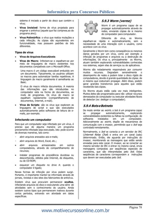 Informática para Concursos Públicos
Página 78
www.motivecursosonline.com.br
sistema é iniciado a partir do disco que contém o
vírus;
 Vírus Invisível: forma de vírus projetada para
enganar o antivírus (aquele que faz compress.ao do
programa alvo);
 Vírus Polimórfico: o vírus que realiza mutações a
cada infecção. As cópias são equivalentes em
funcionalidade, mas possuem padrões de bits
diferentes.
Tipos de vírus
 Vírus de Arquivos Executáveis
 Vírus de Macro: Infectam-se e espalham-se por
meio de linguagens de macro existentes nos
documentos compatíveis com o Microsoft Office.
Uma macro é um código executável embutido em
um documento. Tipicamente, os usuários utilizam
os macros para automatizar tarefas repetitivas. A
linguagem de macro geralmente é semelhante ao
Basic.
O vírus de macro infecta documentos. A maioria
das informações que são introduzidas no
computador esta na forma de documentos, ao
invés de programas. Os vírus de macro se
espalham rapidamente (compartilhamento de
documentos, Internet, e-mail).
 Vírus de Scripts: são os vírus que exploram as
linguagens de script e que são executados
automaticamente pelos softwares de leitura de e-
mails, por exemplo.
Infectando um computador
Para que um computador seja infectado por um vírus, é
preciso que de alguma maneira um programa
previamente infectado seja executado. Isto pode ocorrer
de diversas maneiras, tais como:
abrir arquivos anexados aos e-mails;
abrir arquivos do Word, Excel, etc.;
 abrir arquivos armazenados em outros
computadores, através do compartilhamento de
recursos;
 instalar programas de procedência duvidosa ou
desconhecida, obtidos pela Internet, de disquetes,
ou de CD-ROM;
 esquecer um disquete no drive A: quando o
computador é ligado;
Novas formas de infecção por vírus podem surgir.
Portanto, é importante manter-se informado através de
jornais, revistas e dos sites dos fabricantes de antivírus.
Existem vírus que procuram permanecer ocultos,
infectando arquivos do disco e executando uma série de
atividades sem o conhecimento do usuário. Ainda
existem outros tipos que permanecem inativos durante
certos períodos, entrando em atividade em datas
específicas.
5.9.3 Worm (verme)
Worm é um programa capaz de se
propagar automaticamente através de
redes, enviando cópias de si mesmo
de computador para computador.
Diferente do vírus, os Worms
espalham-se rápida e automaticamente, sem a
necessidade de uma interação com o usuário, como
acontece com os vírus
Geralmente o Worm tem como conseqüência os mesmos
danos gerados por um vírus, como por exemplo a
infecção de programas e arquivos ou a destruição de
informações. Os vírus e, principalmente os Worms,
atuam também explorando vulnerabilidades conhecidas
nos sistemas, sejam elas de serviços ou de aplicativos.
Worms são notadamente responsáveis por consumir
muitos recursos. Degradam sensivelmente o
desempenho de redes e podem lotar o disco rígido de
computadores, devido à grande quantidade de cópias de
si mesmo que costumam propagar. Além disso, podem
gerar grandes transtornos para aqueles que estão
recebendo tais cópias.
Os Worms atuais estão cada vez mais inteligentes.
Muitos deles são programados para não utilizar recursos
demasiados do computador ou executar atividades fáceis
de detectar (ex: desligar o computador).
5.9.4 BotseBotnets
De modo similar ao worm, o bot é um programa capaz
se propagar automaticamente, explorando
vulnerabilidades existentes ou falhas na configuração de
softwares instalados em um computador.
Adicionalmente ao worm, dispõe de mecanismos de
comunicação com o invasor, permitindo que o bot seja
controlado remotamente.
Normalmente, o bot se conecta a um servidor de IRC
(Internet Relay Chat) e entra em um canal (sala)
determinado. Então, ele aguarda por instruções do
invasor, monitorando as mensagens que estão sendo
enviadas para este canal. O invasor, ao se conectar ao
mesmo servidor de IRC e entrar no mesmo canal, envia
mensagens compostas por seqüências especiais de
caracteres, que são interpretadas pelo bot. Estas
seqüências de caracteres correspondem a instruções
que devem ser executadas pelo bot.
 