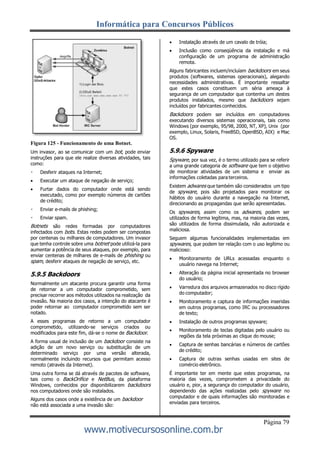 Informática para Concursos Públicos
Página 79
www.motivecursosonline.com.br
Figura 125 - Funcionamento de uma Botnet.
Um invasor, ao se comunicar com um bot, pode enviar
instruções para que ele realize diversas atividades, tais
como:
Desferir ataques na Internet;
 Executar um ataque de negação de serviço;
 Furtar dados do computador onde está sendo
executado, como por exemplo números de cartões
de crédito;
Enviar e-mails de phishing;
Enviar spam.
Botnets são redes formadas por computadores
infectados com bots. Estas redes podem ser compostas
por centenas ou milhares de computadores. Um invasor
que tenha controle sobre uma botnet pode utilizá-la para
aumentar a potência de seus ataques, por exemplo, para
enviar centenas de milhares de e-mails de phishing ou
spam, desferir ataques de negação de serviço, etc.
5.9.5 Backdoors
Normalmente um atacante procura garantir uma forma
de retornar a um computador comprometido, sem
precisar recorrer aos métodos utilizados na realização da
invasão. Na maioria dos casos, a intenção do atacante é
poder retornar ao computador comprometido sem ser
notado.
A esses programas de retorno a um computador
comprometido, utilizando-se serviços criados ou
modificados para este fim, dá-se o nome de Backdoor.
A forma usual de inclusão de um backdoor consiste na
adição de um novo serviço ou substituição de um
determinado serviço por uma versão alterada,
normalmente incluindo recursos que permitam acesso
remoto (através da Internet).
Uma outra forma se dá através de pacotes de software,
tais como o BackOrifice e NetBus, da plataforma
Windows, conhecidos por disponibilizarem backdoors
nos computadores onde são instalados.
Alguns dos casos onde a existência de um backdoor
não está associada a uma invasão são:
 Instalação através de um cavalo de tróia;
 Inclusão como conseqüência da instalação e má
configuração de um programa de administração
remota.
Alguns fabricantes incluem/incluíam backdoors em seus
produtos (softwares, sistemas operacionais), alegando
necessidades administrativas. É importante ressaltar
que estes casos constituem um séria ameaça à
segurança de um computador que contenha um destes
produtos instalados, mesmo que backdoors sejam
incluídos por fabricantes conhecidos.
Backdoors podem ser incluídos em computadores
executando diversos sistemas operacionais, tais como
Windows (por exemplo, 95/98, 2000, NT, XP), Unix (por
exemplo, Linux, Solaris, FreeBSD, OpenBSD, AIX) e Mac
OS.
5.9.6 Spyware
Spyware, por sua vez, é o termo utilizado para se referir
a uma grande categoria de software que tem o objetivo
de monitorar atividades de um sistema e enviar as
informações coletadas para terceiros.
Existem adwares que também são considerados um tipo
de spyware, pois são projetados para monitorar os
hábitos do usuário durante a navegação na Internet,
direcionando as propagandas que serão apresentadas.
Os spywares, assim como os adwares, podem ser
utilizados de forma legítima, mas, na maioria das vezes,
são utilizados de forma dissimulada, não autorizada e
maliciosa.
Seguem algumas funcionalidades implementadas em
spywares, que podem ter relação com o uso legítimo ou
malicioso:
 Monitoramento de URLs acessadas enquanto o
usuário navega na Internet;
 Alteração da página inicial apresentada no browser
do usuário;
 Varredura dos arquivos armazenados no disco rígido
do computador;
 Monitoramento e captura de informações inseridas
em outros programas, como IRC ou processadores
de texto;
 Instalação de outros programas spyware;
 Monitoramento de teclas digitadas pelo usuário ou
regiões da tela próximas ao clique do mouse;
 Captura de senhas bancárias e números de cartões
de crédito;
 Captura de outras senhas usadas em sites de
comércio eletrônico.
É importante ter em mente que estes programas, na
maioria das vezes, comprometem a privacidade do
usuário e, pior, a segurança do computador do usuário,
dependendo das ações realizadas pelo spyware no
computador e de quais informações são monitoradas e
enviadas para terceiros.
 