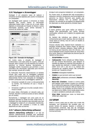Informática para Concursos Públicos
Página 80
www.motivecursosonline.com.br
5.9.7 Keylogger e Screenlogger
Keylogger é um programa capaz de capturar e
armazenar as teclas digitadas pelo usuário no teclado de
um computador.
Um keylogger pode capturar e armazenar as teclas
digitadas pelo usuário. Dentre as informações
capturadas podem estar o texto de um e-mail, dados
digitados na declaração de Imposto de Renda e outras
informações sensíveis, como senhas bancárias e
números de cartões de crédito.
Figura 126 - Exemplo de Keylogger.
Em muitos casos, a ativação do keylogger é
condicionada a uma ação prévia do usuário, como por
exemplo, após o acesso a um site específico de comércio
eletrônico ou Internet Banking. Normalmente, o
keylogger contém mecanismos que permitem o envio
automático das informações capturadas para terceiros
(por exemplo, através de e-mails).
As instituições financeiras desenvolveram os teclados
virtuais para evitar que os keyloggers pudessem
capturar informações sensíveis de usuários. Então, foram
desenvolvidas formas mais avançadas de keyloggers,
também conhecidas como screenloggers, capazes de:
 Armazenar a posição do cursor e a tela apresentada
no monitor, nos momentos em que o mouse é
clicado, ou
 Armazenar a região que circunda a posição onde o
mouse é clicado.
De posse destas informações um atacante pode, por
exemplo, descobrir a senha de acesso ao banco utilizado
por um usuário.
Normalmente, o keylogger vem como parte de um
programa spyware ou cavalo de tróia. Desta forma, é
necessário que este programa seja executado para que
o keylogger se instale em um computador. Geralmente,
tais programas vêm anexados a e-mails ou estão
disponíveis em sites na Internet.
5.9.7 Adware (Advertising software)
Adware (Advertising software) é um tipo de
software especificamente projetado para apresentar
propagandas, seja através de um browser, seja através
de algum outro programa instalado em um computador.
Em muitos casos, os adwares têm sido incorporados a
softwares e serviços, constituindo uma forma legítima de
patrocínio ou retorno financeiro para aqueles que
desenvolvem software livre ou prestam serviços
gratuitos. Um exemplo do uso legítimo de adwares pode
ser observado na versão gratuita do browser Opera.
5.8 Hackers
O termo genérico para quem realiza um ataque é
Hacker. Essa generalização, tem, porém, diversas
ramificações, variando com o objetivo do proposto pelo
atacante.
Os hackers são indivíduos que utilizam os seus
conhecimentos para invadir sistemas, não com intuito de
causar danos as vítimas, mas sim como um desafio as
suas habilidades.
Diversos estudos sobre hackers foram realizados e o
psicólogo canadense Marc Rogers chegou ao seguinte
perfil do hacker: indivíduo obsessivo, classe média, de
cor branca, do sexo masculino, entre 18 e 28 anos, com
pouca habilidade social e possível história de abuso físico
e/ou social. Observe a classificação dos diversos tipos de
hackers na lista abaixo:
Scriptkiddies:iniciantes.
 Cyberpunks: Termo utilizado por Willian Gibson,
em seu romance Neuromancer, para designar os
vândalos de páginas ou sistemas informatizados, ou
seja, aqueles que destroem o trabalho alheio sem
auferir lucro com o ato em si ou realizam tais
artimanhas por vanglória própria. São conhecidos
também por "pixadores virtuais"
Insiders: empregados insatisfeitos.
 Coders: os que escrevem sobre suas ‘proezas’.
White Hat: profissionais contratados (Hacker
Security).
 Black Hat: Crackers - Cracker é o termo usado
para designar quem pratica a quebra (ou cracking)
de um sistema de segurança, de forma ilegal ou sem
ética. Este termo foi criado em 1985 por hackers em
defesa contra o uso jornalístico do termo hacker. O
uso deste termo reflete a forte revolta destes contra
o roubo e vandalismo praticado pelo cracking.
Gray Hats: hackers que vivem no limite entre
White hat e Black Hat.
5.9 SPAM
SPAM é o termo usado para se referir aos e-mails não
solicitados, que geralmente são enviados para um
grande número de pessoas. Quando o conteúdo é
exclusivamente comercial, este tipo de mensagem
também é referenciada como UCE (do inglês Unsolicited
Commercial Email).
 