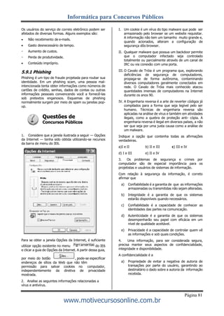 Informática para Concursos Públicos
Página 81
www.motivecursosonline.com.br
Os usuários do serviço de correio eletrônico podem ser
afetados de diversas formas. Alguns exemplos são:
 Não recebimento de e-mails.
 Gasto desnecessário de tempo.
Aumento de custos.
Perda de produtividade.
 Conteúdo impróprio.
5.9.1 Phishing
Phishing é um tipo de fraude projetada para roubar sua
identidade. Em um phishing scam, uma pessoa mal-
intencionada tenta obter informações como números de
cartões de crédito, senhas, dados de contas ou outras
informações pessoais convencendo você a fornecê-las
sob pretextos enganosos. Esquemas de phishing
normalmente surgem por meio de spam ou janelas pop-
up.
Questões de
Concursos Públicos
1. Considere que a janela ilustrada a seguir — Opções
da Internet — tenha sido obtida utilizando-se recursos
da barra de menu do IE6.
Para se obter a janela Opções da Internet, é suficiente
utilizar opção existente no menu do IE6
e clicar a guia de Opções da Internet. A partir dessa guia,
por meio do botão , pode-se especificar
endereços de sítios da Web que não têm
permissão para salvar cookies no computador,
independentemente da diretiva de privacidade
mostrada.
2. Analise as seguintes informações relacionadas a
vírus e antivírus.
I. Um cookie é um vírus do tipo malware que pode ser
armazenado pelo browser se um website requisitar.
A informação não tem um tamanho muito grande e,
quando acionados, alteram a configuração de
segurança dôo browser.
II. Qualquer malware que possua um backdoor permite
que o computador infectado seja controlado
totalmente ou parcialmente através de um canal de
IRC ou via conexão com uma porta.
III. O Cavalo de Tróia é um programa que, explorando
deficiências de segurança de computadores,
propaga-se de forma autônoma, contaminando
diversos computadores geralmente conectados em
rede. O Cavalo de Tróia mais conhecido atacou
quantidades imensas de computadores na Internet
durante os anos 90.
IV. A Engenharia reversa é a arte de reverter códigos já
compilados para a forma que seja legível pelo ser
humano. Técnicas de engenharia reversa são
aplicadas na análise de vírus e também em atividades
ilegais, como a quebra de proteção anti- cópia. A
engenharia reversa é ilegal em diversos países, a não
ser que seja por uma justa causa como a análise de
um malware.
Indique a opção que contenha todas as afirmações
verdadeiras.
a)I e II b) II e III c) III e IV
d) I e III e) II e IV
3. Os problemas de segurança e crimes por
computador são de especial importância para os
projetistas e usuários de sistemas de informação.
Com relação à segurança da informação, é correto
afirmar que
a) Confiabilidade é a garantia de que as informações
armazenadas ou transmitidas não sejam alteradas.
b) Integridade é a garantia de que os sistemas
estarão disponíveis quando necessários.
c) Confiabilidade é a capacidade de conhecer as
identidades das partes na comunicação.
d) Autenticidade é a garantia de que os sistemas
desempenharão seu papel com eficácia em um
nível de qualidade aceitável.
e) Privacidade é a capacidade de controlar quem vê
as informações e sob quais condições.
4. Uma informação, para ser considerada segura,
precisa manter seus aspectos de confidencialidade,
integridade e disponibilidade.
A confidencialidade é a
a) Propriedade de evitar a negativa de autoria de
transações por parte do usuário, garantindo ao
destinatário o dado sobre a autoria da informação
recebida.
 