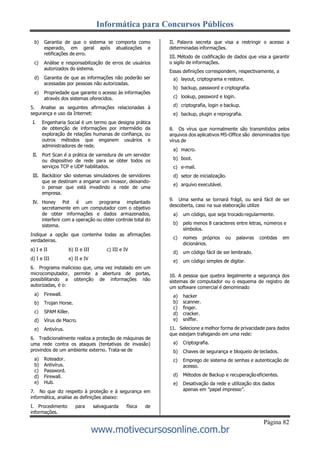 Informática para Concursos Públicos
Página 82
www.motivecursosonline.com.br
b) Garantia de que o sistema se comporta como
esperado, em geral após atualizações e
retificações de erro.
c) Análise e responsabilização de erros de usuários
autorizados do sistema.
d) Garantia de que as informações não poderão ser
acessadas por pessoas não autorizadas.
e) Propriedade que garante o acesso às informações
através dos sistemas oferecidos.
5. Analise as seguintes afirmações relacionadas à
segurança e uso da Internet:
I. Engenharia Social é um termo que designa prática
de obtenção de informações por intermédio da
exploração de relações humanas de confiança, ou
outros métodos que enganem usuários e
administradores de rede.
II. Port Scan é a prática de varredura de um servidor
ou dispositivo de rede para se obter todos os
serviços TCP e UDP habilitados.
III. Backdoor são sistemas simuladores de servidores
que se destinam a enganar um invasor, deixando-
o pensar que está invadindo a rede de uma
empresa.
IV. Honey Pot é um programa implantado
secretamente em um computador com o objetivo
de obter informações e dados armazenados,
interferir com a operação ou obter controle total do
sistema.
Indique a opção que contenha todas as afirmações
verdadeiras.
a) I e II b) II e III c) III e IV
d) I e III e) II e IV
6. Programa malicioso que, uma vez instalado em um
microcomputador, permite a abertura de portas,
possibilitando a obtenção de informações não
autorizadas, é o:
a) Firewall.
b) Trojan Horse.
c) SPAM Killer.
d) Vírus de Macro.
e) Antivírus.
6. Tradicionalmente realiza a proteção de máquinas de
uma rede contra os ataques (tentativas de invasão)
provindos de um ambiente externo. Trata-se de
a) Roteador.
b) Antivírus.
c) Password.
d) Firewall.
e) Hub.
7. No que diz respeito à proteção e à segurança em
informática, analise as definições abaixo:
I. Procedimento para salvaguarda física de
informações.
II. Palavra secreta que visa a restringir o acesso a
determinadas informações.
III. Método de codificação de dados que visa a garantir
o sigilo de informações.
Essas definições correspondem, respectivamente, a
a) layout, criptograma e restore.
b) backup, password e criptografia.
c) lookup, password e login.
d) criptografia, login e backup.
e) backup, plugin e reprografia.
8. Os vírus que normalmente são transmitidos pelos
arquivos dos aplicativos MS-Office são denominados tipo
vírus de
a) macro.
b) boot.
c) e-mail.
d) setor de inicialização.
e) arquivo executável.
9. Uma senha se tornará frágil, ou será fácil de ser
descoberta, caso na sua elaboração utilize
a) um código, que seja trocado regularmente.
b) pelo menos 8 caracteres entre letras, números e
símbolos.
c) nomes próprios ou palavras contidas em
dicionários.
d) um código fácil de ser lembrado.
e) um código simples de digitar.
10. A pessoa que quebra ilegalmente a segurança dos
sistemas de computador ou o esquema de registro de
um software comercial é denominado
a) hacker
b) scanner.
c) finger.
d) cracker.
e) sniffer.
11. Selecione a melhor forma de privacidade para dados
que estejam trafegando em uma rede:
a) Criptografia.
b) Chaves de segurança e bloqueio de teclados.
c) Emprego de sistema de senhas e autenticação de
acesso.
d) Métodos de Backup e recuperação eficientes.
e) Desativação da rede e utilização dos dados
apenas em ”papel impresso”.
 