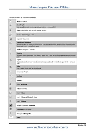 Informática para Concursos Públicos
Página 84
www.motivecursosonline.com.br
Detalhes da Barra de Ferramentas Padrão:
Novo Documento
Abrir Arquivo
Esta operação consiste em carregar o documento na a memória RAM
Grava o documento atual em uma unidade de disco
Enviar o documento por e-mail
Imprimir Documento
Visualizar a impressão
Permite visualizar na tela de seu computador, o seu trabalho impresso, evitando assim possíveis gastos
desnecessário com impressões erradas.
Verificar Ortografia e Gramática
Recortar
Recorta o objeto selecionado. Este objeto é jogado para a área de transferência aguardando o comando
colar.
Copiar
Copia o objeto selecionado. Este objeto é copiado para a área de transferência aguardando o comando
colar.
Colar
Cola o objeto que da área de transferência
Ferramenta Pincel
Desfazer
Refazer
Inserir Hyperlink
Tabela e Bordas
Inserir Tabela
Inserir Tabela do Microsoft Excel
Inserir Colunas
Barra de Ferramenta Desenhos
Estrutura do Documento
Marcação de Parágrafos
Zoom
 
