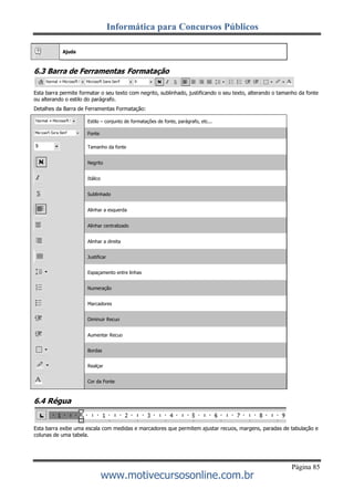 Informática para Concursos Públicos
Página 85
www.motivecursosonline.com.br
6.3 Barra de Ferramentas Formatação
Esta barra permite formatar o seu texto com negrito, sublinhado, justificando o seu texto, alterando o tamanho da fonte
ou alterando o estilo do parágrafo.
Detalhes da Barra de Ferramentas Formatação:
Estilo – conjunto de formatações de fonte, parágrafo, etc...
Fonte
Tamanho da fonte
Negrito
Itálico
Sublinhado
Alinhar a esquerda
Alinhar centralizado
Alinhar a direita
Justificar
Espaçamento entre linhas
Numeração
Marcadores
Diminuir Recuo
Aumentar Recuo
Bordas
Realçar
Cor da Fonte
6.4 Régua
Esta barra exibe uma escala com medidas e marcadores que permitem ajustar recuos, margens, paradas de tabulação e
colunas de uma tabela.
 