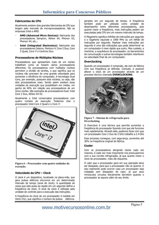 Informática para Concursos Públicos
www.motivecursosonline.com.br
Página 5
Fabricantes de CPU
Atualmente existem dois grandes fabricantes de CPU que
brigam pelo mercado de microprocessadores. São as
empresas Intel e AMD.
AMD (Advanced Micro Devices): fabricante dos
processadores Sempron, Athlon 64, Phenon X3,
Phenon X4, etc.;
Intel (Integrated Electronics): fabricante dos
processadores Celeron, Pentium 4, Core 2 Duo, Core
2 Quad, Core i7 e Centrino Duo.
Processadores de Múltiplos Núcleos
Processadores que apresentam mais de um núcleo
trabalham como se fossem vários processadores
diferentes. Os processadores com múltiplos núcleos
permitem a divisão de tarefas, o que significa que os
núcleos não precisam de uma grande velocidade para
aumentar a eficiência do computado. A tecnologia Dual
Core, por exemplo, possuem dois núcleos, ou seja, são
dois processadores reais. Sendo assim existem duas
unidades de execução que possibilitam em média, um
ganho de 40% em relação aos processadores de um
único núcleo. São exemplos de processadores Dual: Intel
Core 2 Duo, Athlon 64 X2.
Atualmente a Intel comercializa processadores com
quatro núcleos de execução. Podemos citar o
processador Intel Core 2 Quad e o Core i7.
Figura 6 – Processador com quatro unidades de
execução.
Velocidade da CPU – Clock
O clock é um dispositivo, localizado na placa-mãe, que
gera pulsos elétricos síncronos em um determinado
intervalo de tempo (sinal de clock). A quantidade de
vezes que este pulso se repete em um segundo define a
freqüência de clock. O sinal de clock é utilizado pela
unidade de controle para a execução das instruções.
A freqüência do clock de um processador é medida em
Hertz (Hz), que significa o número de pulsos elétricos
gerados em um segundo de tempo. A freqüência
também pode ser utilizada como unidade de
desempenho entre diferentes processadores, pois
quanto maior a freqüência, mais instruções podem ser
executadas pela CPU em um mesmo intervalo de tempo.
O Megahertz significa milhões de instruções por segundo
e o Gigahertz equivale a 1000 MHz ou um bilhão de
instruções por segundo. Realizar mais instruções por
segundo é uma das indicações que pode determinar se
um computador é mais rápido que outro. Mas cuidado, a
memória, a arquitetura do processador, os barramentos
de comunicação e outras tecnologias também interferem
na velocidade final de um computador.
Overclocking
Quando um processador é comprado, ele vem de fábrica
com sua freqüência já definida. Contudo, é possível
alterar o clock de um processador através de um
processo técnico chamado OVERCLOCKING.
Figura 7 - Sistema de refrigeração para
Overclocking.
O Overclock é uma técnica que permite aumentar a
freqüência do processador fazendo com que ele funcione
mais rapidamente. Através dele, podemos fazer com que
um processador Core 2 Duo de 2 GHz trabalhe a 2.4 GHz
Esse processo consegue, com segurança, aumentos até
30% na freqüência original de fábrica.
Cooler
Com os processadores atingindo clocks cada vez
maiores, é cada vez mais importante nos preocuparmos
com a sua correta refrigeração, já que quanto maior o
clock do processador, mais ele esquenta.
O calor que o processador gera em sua operação deve
ser dissipado, para que o processador não se queime. E
isso realmente pode ocorrer caso um processador seja
instalado sem dissipador de calor, já que seus
minúsculos circuitos literalmente derretem quando o
processador se aquece além de seu limite.
 