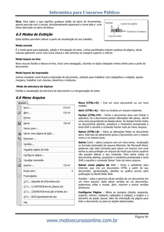 Informática para Concursos Públicos
Página 86
www.motivecursosonline.com.br
Dica: Para saber o que significa qualquer botão da barra de ferramentas,
aponte para ele com o mouse, simultaneamente aparecerá o nome dele e uma
breve descrição na barra de status.
6.5 Modos de Exibição
Estes botões permitem alterar a parte de visualização do seu trabalho.
Modo normal
É o modo geral para digitação, edição e formatação do texto. Linhas pontilhadas indicam quebras de página, várias
colunas aparecem como uma única coluna e não veremos as margens superior e inferior.
Modo layout on-line
Novo recurso facilita a leitura on-line, inclui uma navegação, clicando no tópico desejado iremos direto para a parte do
documento.
Modo layout de impressão
Iremos visualizar como ficará a impressão do documento, utilizado para trabalhar com cabeçalhos e rodapés, ajustar
margens, trabalhar com colunas, desenhos e molduras.
Modo de estrutura de tópicos
Facilita a visualização da estrutura do documento e a reorganização do texto.
6.6 Menu Arquivo
Novo (CTRL+O) – Cria um novo documento ou um novo
modelo.
Abrir (CTRL+A) – Abre ou localiza um arquivo existente.
Fechar (CTRL+F4) – Fecha o documento ativo sem fechar o
aplicativo. Se o documento possuir alterações não salvas, abrirá
uma caixa perguntando se deseja salvar. Se desejar fechar todos
os documentos abertos, pressione e mantenha pressionada a
tecla Shift e escolha o comando Fechar tudo do menu Arquivo.
Salvar (CTRL+B) – Salva as alterações feitas no documento
ativo. Este tipo de salvamento grava o documento com o mesmo
nome e no mesmo local.
Salvar Como – salva o arquivo com um novo nome, localização
ou formato (extensão) de arquivo diferente. No Microsoft Word,
podemos usar este comando para salvar um arquivo com uma
senha ou para proteger um arquivo de modo que outros usuários
não possam alterar o seu conteúdo. Para salvar todos os
documentos abertos, pressione e mantenha pressionada a tecla
Shift e escolha o comando Salvar Tudo do menu arquivo.
Salvar como página da Web – Inicia o assistente para
Internet, que cria um documento HTML a partir do seu
documento, apresentação, planilha ou gráfico pronto para
publicação na World Wide Web.
Versões – salva e gerencia várias versões de um documento em
um único arquivo. Após salvar versões de um documento,
poderemos voltar e revisar, abrir, imprimir e excluir versões
anteriores.
Configurar Página – Altera as margens (direita, esquerda,
superior, inferior, medianiz, cabeçalho e rodapé), a origem e o
tamanho do papel, layout, além de orientação da página para
todo o documento ou para as seções selecionadas.
 