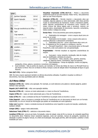 Informática para Concursos Públicos
Página 87
www.motivecursosonline.com.br
Visualizar Impressão (CTRL+ALT+I) – Mostra o documento
exatamente igual ao que será impresso. Nesta forma, não poderemos
abrir ou criar novos arquivos.
Imprimir (CTRL+P) – Permite imprimir o documento ativo por
completo, algumas páginas ou texto selecionado; além disso permite
mudar as características da impressora, mudar a impressora padrão,
definir algumas características da impressora como: imprimir em
ordem inversa (da última página para a primeira), imprimir em
segundo plano, propriedades do documento, rascunho, comentários,
textos ocultos e códigos de campo.
Enviar Para – Envia documentos para outros programas.
 Destinatário de mensagem – envia o arquivo atual como um
anexo de um email.
 Destinatário de Circulação – envia o arquivo ativo para os
revisores alterarem e adicionarem comentários.
 Destinatário para Fax – envia o documento ativo como um
fax. O Assistente do Fax irá ajudá-lo a configurar o seu fax.
 Microsoft PowerPoint – Abre o documento ativo no Microsoft
PowerPoint, onde você poderá criar uma apresentação.
Propriedades – Permite visualizar as seguintes características do
arquivo
 Guia geral – nome, tamanho, localização, data de criação,
data de modificação a atributos do arquivo;
 Guia Resumo – título, assunto, autor, gerente, empresa,
categorias, palavras-chaves, comentários, base do hyperlink;
 Guia Estatísticas – tempo de digitação, número de páginas,
parágrafos, linhas, palavra, caracteres e caracteres com espaços;
 Guia Conteúdo – lista as partes do arquivo, por exemplo, os nomes das folhas de macro no Microsoft Excel ou
dos títulos no Word. Para ver os títulos no Word, marque a caixa de seleção Salvar Visualização da figura na guia
Resumo.
Sair (ALT+F4) – fecha o programa Word.
OBS: No menu arquivo aparecem também os últimos documentos utilizados. O padrão é visualizar os últimos 4
documentos, mas essa quantidade pode ser alterada.
6.6 Menu Editar
Desfazer (CTRL+Z) – desfaz uma operação. Por exemplo, se você seleciona uma palavra e decide apagá-la, poderá
desfazer essa operação.
Repetir (ALT+SHIFT+B) – refaz uma operação desfeita.
Recortar (CTRL+X) – remove um texto selecionado e o insere na Área de Transferência.
Copiar (CTRL+C) – copia um texto selecionado para a Área de Transferência.
Colar (CTRL+V) – cola o conteúdo da Área de Transferência na posição onde se encontra o cursor.
Colar Especial – cola ou incorpora o conteúdo da Área de Transferência em um documento do Word com um formato
especificado, ou cria um vínculo às informações que podem ser atualizadas em outro aplicativo.
Colar com Hyperlink – insere o conteúdo da área de transferência como hyperlink no ponto de inserção, substituindo
qualquer seleção.
Limpar (DEL) – apaga o texto selecionado.
Selecionar Tudo (CTRL+T) – seleciona o documento inteiro.
Localizar (CTRL+L) – procura por texto, formatação, notas de rodapé, notas de fim ou marcas de anotação específicas
no documento ativo. Podemos incluir caracteres especiais, como por exemplo, marcas de parágrafo, caracteres de
tabulação a quebra de página manual, no critério de localização. Essa opção permite, além de localizar, substituir o texto
localizado por outro.
 