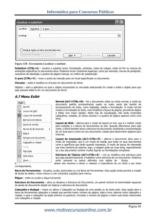 Informática para Concursos Públicos
Página 88
www.motivecursosonline.com.br
Figura 128 - Ferramenta Localizar e sustituir.
Substituir (CTRL+U) – localiza e substitui texto, formatação, símbolos, notas de rodapé, notas de fim ou marcas de
anotações específicas no documento ativo. Podemos incluir caracteres especiais, como por exemplo, marcas de parágrafo,
caracteres de tabulação a quebra de página manual, no critério de substituição.
Ir para (CTRL+Y) – move o ponto de inserção para um local especificado no documento.
Vínculos – exibe e modifica os vínculos em documento do Word.
Objetos – abre o aplicativo no qual o objeto incorporado ou vinculado selecionado for criado e exibe o objeto para que
seja possível editá-lo em um documento do Word.
6.7 Menu Exibir
Normal (ALT+CTRL+N) – faz o documento voltar ao modo normal, o modo do
documento padrão provavelmente usado na maior parte das tarefas de
processamento de texto, como digitação, edição e formatação. O modo normal
mostra a formatação do texto, mas simplifica o layout da página, permitindo digitar
e editar com maior rapidez. Neste tipo de visualização, não serão mostrados
cabeçalhos, rodapés, as várias colunas e a quebra de página aparece como uma
linha.
Layout da Web – alterna para o modo de layout on line, que é o melhor modo
para exibição e a leitura de documentos na tela. Quando alternamos para este
modo, o Word também ativa a estrutura do documento, facilitando a movimentação
de um local para o outro em seu documento. Usado para desenvolver páginas para
Internet.
Layout de Impressão (ALT+CTRL+P) – alterna o documento ativo para o
modo de impressão, que é um modo de edição que exibe os seus documentos
como a aparÊncia que terão quando impressos. O modo de layout de impressão
usa mais memória do sistema, logo, a rolagem pode ser mais lenta, especialmente
se o seu documento contiver muitas figuras ou formatações complexas.
Estrutura de Tópicos (ALT+CTRL+O) – cria ou modifica uma estrutura para
que seja possível examinar e trabalhar coma estrutura de um documento. Podemos
exibir somente os textos definidos com estilos de títulos,
temporariamente ocultando o texto abaixo dos mesmos e elevar e rebaixar a importância de um título a seu texto
correspondente.
Barra de Ferramentas – visualiza, oculta, personaliza ou cria Barra de Ferramentas. Essa opção ainda permite a criação
de teclas de atalho, novos menus e criar comandos (opções) para menus.
Régua – exibe ou oculta a régua horizontal.
Estrutura do Documento – ativa ou desativa a Estrutura do Documento, um painel vertical na extremidade esquerda
da janela do documento dispõe em tópicos a estrutura do documento.
Cabeçalho e Rodapé – insere ou altera o Cabeçalho ou Rodapé de uma sessão ou do texto todo. Essa opção abre a
barra de ferramentas cabeçalho e rodapé que permite inserir número de página, data e hora, alternar entre cabeçalho e
rodapé, ir para o cabeçalho da seção anterior ou posterior, formatar o número de página e inserir auto-texto relacionado
com cabeçalho e rodapé.
 