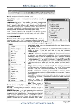Informática para Concursos Públicos
Página 89
www.motivecursosonline.com.br
Notas – mostra e permite alterar notas de rodapé.
Comentários – mostra e permite alterar os comentários existentes no
documento.
Tela inteira – faz com que o texto preencha a tela inteira, ocultando todos
os elementos de tela, como por exemplo, as barras de rolagem, barra de
título, a régua, a área de estilos e a barra de status. Nesta opção o Word
exibirá a barra de ferramentas Tela Inteira. Podemos utilizar este recurso
no modo de visualização de impressão, clicando sobre o botão “Tela Inteira”
em uma barra de ferramentas no canto interior direito da tela.
Zoom – controla as dimensões do documento na tela. Pode-se ampliar o
documento para facilitar a leitura ou reduzi-lo para exibir toda a página.
6.8 Menu Inserir
Quebra – inserir quebra de página (CTRL+ENTER), seção e coluna. A
quebra de página força o texto a ir para a página seguinte. A quebra de
seção também surge ao formatarmos o texto em várias colunas. Ela nos permite aplicar formatações diferentes em
termos de estilos, numeração de páginas e colunas.
Números de Página – insere, formata e posiciona números de página dentro de
um cabeçalho eu rodapé.
Data e Hora – insere data e hora (em um determinado formato) do sistema na
posição do cursor. Permite que essa data ou hora seja atualizada
automaticamente.
Autotexto – cria e insere uma entrada de AutoTexto. Como auto texto podemos
ter desde uma única palavra até vários parágrafos. Para criarmos um auto texto
selecionamos o texto, clicamos em inserir auto texto novo e atribuirmos uma sigla
(um apelido) a ele. Para inserir um auto texto em um documento, digitamos a sigla
e pressionamos a tecla F3. Ou usamos o menu inserir. É usado em ocasiões onde
um texto deve ser digitado repetidas vezes ou com muita freqüência. Depois de
criado ficará disponível na lista de auto texto para qualquer documento que for
aberto.
Campo – insere um campo no ponto de inserção. Use os campos para inserir
automaticamente uma variedade de informações e para manter as informações
atualizadas. Usado junto com o comando mala direta, etc, e banco de dados.
Símbolo – insere símbolos que podem ser impressos pela sua impressora, mesmo
que os mesmos não se encontrem no teclado padrão, com por exemplo, o símbolo
de Copyright (©).
Comentário – insere um comentário (que contém as iniciais do revisor e o número
da referência) no documento e abre o painel de comentário, no qual se pode digitar
o comentário. O
mesmo é exibido no
documento em formato de
texto oculto.
Notas – insere e defini o
formato de notas de rodapé (fim de página) e notas de fim (final do
documento).
Legenda – inserir legendas para as tabelas, ilustrações equações e
outros itens.
Referência Cruzada – cria uma referência cruzada dentro do
mesmo documento para fazer referência a um item em outro local.
Uma vez aplicados estilos de títulos a um documento ou inseridas
notas de rodapé, indicadores, legendas ou parágrafos numerados,
você poderá criar referências cruzadas para eles. Para criar uma
referência cruzada, clique em Referência Cruzada no menu inserir.
 