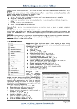 Informática para Concursos Públicos
Página 90
www.motivecursosonline.com.br
Para permitir que os leitores saltem para o item referido no mesmo documento, marque a caixa de seleção Inserir como
hyperlink.
Índices – cria índices remissivos, índices analíticos, índices de figura e outras tabelas parecidas. Para o índice serão
levados apenas os textos que estiverem com estilos de TÌTULO.
Figura – permite criar os seguintes tipos de figuras:
 Clip-Art – abre o Clip Gallery onde podemos selecionar uma imagem que desejamos inserir no arquivo.
 Do arquivo – insere figuras de arquivos.
 AutoFormas – permite inserir formas como: quadrados, setas, linhas, estrelas, faixas símbolos de fluxogramas e
outros.
 WordArt – cria textos com efeitos diferentes.
 Gráfico – insere um gráfico do Microsoft Graph.
Caixa de Texto – permite criar uma caixa de texto que permite inserir textos ou figuras em qualquer posição do
documento.
Arquivo – insere um arquivo inteiro onde se encontra o cursor.
Objeto – insere uma tabela, gráfico, desenho... feito em outro programa. É aqui que se encontra o programa que nos
permite criar ORGANOGRAMAS e o programa MATH EQUATION para criarmos fórmulas matemáticas com símbolos
complexos.
Indicador – cria indicadores que você pode usar para marcar o texto, os gráficos, as tabelas ou outros itens selecionados.
Esses indicadores podem ser localizadas rapidamente através do comando “Ir para” do menu Editar.
Hyperlink – permite a criação de um hyperlink.
6.9 Menu Formatar
Fonte – altera a fonte, estilo (como negrito e itálico), tamanho em pontos, tipo de
sublinhado, cor, efeitos de fonte (como sobrescrito, subscrito, tachado a texto oculto)
a espaçamento entre caracteres:
 Negrito – CTRL+N
 Itálico – CTRL+I
 Sublinhado – CTRL+S
 Alternar a Fonte – CTRL+SHIFT+F
 Alterar o tamanho da fonte – CTRL+SHIFT+P
 Aumentar o tamanho da fonte – CTRL+SHIFT+>
 Diminuir o tamanho da fonte – CTRL+SHIFT+<
 Aumentar em 1 ponto o tamanho da fonte – CTRL+]
 Diminuir em 1 ponto o tamanho da fonte – CTRL+[
 Sublinhar as palavras, mas não sublinhar o espaço – CTRL+SHIFT+W
 Aplicar duplo sublinhado ao texto – CTRL+SHIFT+D
 Formatar as letras com caixa alta – CTRL+SHIFT+K
 Formatar com subscrito – CTRL+SHIFT+SINAL DE IGUAL
 Formatar com sobrescrito – CTRL+SHIFT+SINAL DE ADIÇÃO
 Copiar formatos – CTRL+SHIFT+C
 Colar formatos – CTRL+SHIFT+V
Parágrafo – alinha e
recua os parágrafos,
controla o espaçamento
entre linhas parágrafos,
evita as quebras de página dentro e entre os parágrafos e insere
quebra de página antes da impressão, impede que uma linha de
texto seja exibida isoladamente na parte inferior ou superior de
uma página, remove os números de linhas em parágrafos
selecionados nas seções que possuem numeração e exclui texto
selecionado da hifenização automática.
 Aplicar espaçamento simples entre linhas – CTRL+1
 Aplicar espaçamento duplo entre linhas – CTRL+2
 Aplicar espaçamento de 1.5 linhas – CTRL+S
 Adicionar ou remover um espaço de uma linha antes de um
parágrafo – CTRL+0 (ZERO)
 Centralizar um parágrafo – CTRL+E
 Justificar um parágrafo – CTRL+J
 Alinhar um parágrafo à esquerda – F11
 Alinhar um parágrafo à direita – CTRL+G
 Recuar um parágrafo à esquerda – CTRL+M
 