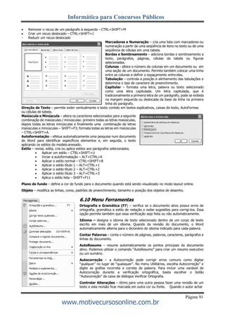 Informática para Concursos Públicos
Página 91
www.motivecursosonline.com.br
 Remover o recuo de um parágrafo à esquerda – CTRL+SHIFT+M
 Criar um recuo deslocado – CTRL+SHIFT+J
Reduzir um recuo deslocado
Marcadores e Numeração – cria uma lista com marcadores ou
numeração a partir de uma seqüência de itens no texto ou de uma
seqüência de células em uma tabela.
Bordas e Sombreamento – adiciona bordas e sombreamento a
texto, parágrafos, páginas, células da tabela ou figuras
selecionadas.
Colunas - altera o número de colunas em um documento ou em
uma seção de um documento. Permite também colocar uma linha
entre as colunas e definir o espaçamento entre elas.
Tabulação – controla a posição e alinhamento das tabulações e
determina o tipo de caractere de preenchimento.
Capitular – formata uma letra, palavra ou texto selecionado
como uma letra capitulada. Um letra capitulada, que é
tradicionalmente a primeira letra de um parágrafo, pode se exibida
na margem esquerda ou deslocada da base da linha na primeira
linha do parágrafo.
Direção de Texto – permite exibir verticalmente o texto contido em textos explicativos, caixas de texto, AutoFormas
ou células de tabela.
Maiúscula e Minúscula – altera os caracteres selecionados para a seguinte
combinação de maiúsculas / minúsculas: primeiro todas as letras maiúsculas,
depois todas as letras minúsculas e finalmente uma combinação de letras
maiúsculas e minúsculas – SHIFT+F3; formata todas as letras em maiúsculas
– CTRL+SHIFT+A.
Autoformatação – efetua automaticamente uma pesquisa num documento
do Word para identificar específicos elementos e, em seguida, o texto
aplicando os estilos do modelo anexado.
Estilo – revisa, edita, cria ou aplica estilos aos parágrafos selecionados.
 Aplicar um estilo – CTRL+SHIFT+U
 Inciar a autoformatação – ALT+CTRL+K
 Aplicar o estilo normal – CTRL+SHIFT+B
 Aplicar o estilo título 1 – ALT+CTRL+1
 Aplicar o estilo título 2 – ALT+CTRL+2
 Aplicar o estilo título 3 – ALT+CTRL+3
 Aplica o estilo lista – SHIFT+F11
Plano de fundo – define a cor de fundo para o documento quando está sendo visualizado no modo layout online.
Objeto – modifica as linhas, cores, padrões de preenchimento, tamanho e posição dos objetos de desenho.
6.10 Menu Ferramentas
Ortografia e Gramática (F7) – verifica se o documento ativo possui erros de
ortografia, gramática e estilo de redação e exibe sugestões para corrigi-los. Essa
opção permite também que essa verificação seja feita ou não automaticamente.
Idioma – designa o idioma de texto selecionado dentro de um corpo de texto
escrito em mais de um idioma. Quando da revisão do documento, o Word
automaticamente alterna para o dicionário do idioma indicado para cada palavra.
Contar Palavras – conta o número de páginas, palavras, caracteres, parágrafos e
linhas do documento.
AutoResumo – resume automaticamente os pontos principais do documento
ativo. Podemos utilizar o comando “AutoResumo” para criar um resumo executivo
ou um sumário.
Autocorreção – a Autocorreção pode corrigir erros comuns como digitar
“qualquer” no lugar de “quaisquer”. No menu Utilitários, escolha Autocorreção” e
digite as grafias incorreta e correta da palavra. Para incluir uma variável de
Autocorreção durante a verificação ortográfica, basta escolher o botão
“Autocorreção” da caixa de diálogos Verificar Ortografia.
Controlar Alterações – ótimo para uma outra pessoa fazer uma revisão de um
texto e esta revisão ficar marcada em outra cor ou fonte. Quando o autor achar
 