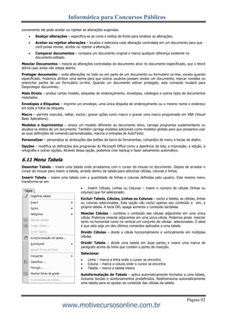 Informática para Concursos Públicos
Página 92
www.motivecursosonline.com.br
conveniente ele pode aceitar ou rejeitar as alterações sugeridas.
 Realçar alterações – especifica-se as cores e estilos de fonte para sinalizar as alterações.
 Aceitar ou rejeitar alterações – localiza e seleciona cada alteração controlada em um documento para que
você possa revisar, aceitar ou rejeitar a alteração.
 Comparar documentos – compara um documento original e marca qualquer diferença existente no
documento editado.
Mesclar Documentos – mescla as alterações controladas do documento ativo no documento especificado, que o Word
abrirá caso ainda não esteja aberto.
Proteger documento – evita alterações no todo ou em parte de um documento ou formulário on-line, exceto quando
especificado. Podemos atribuir uma senha para que outros usuários possam anotar um documento, marcar revisões ou
preencher partes de um formulário on-line. Quando um documento estiver protegido, este comando mudará para
Desproteger documento.
Mala Direta – produz cartas modelo, etiquetas de endereçamento, envelopes, catálogos e outros tipos de documentos
mesclados.
Envelopes e Etiquetas – imprime um envelope, uma única etiqueta de endereçamento ou o mesmo nome e endereço
em toda a folha da etiqueta.
Macro – permite executar, editar, excluir, gravar ações como macro e gravar uma macro programada em VBA (Visual
Basic Aplications).
Modelos e Suprimentos – anexa um modelo diferente ao documento ativo, carrega programas suplementares ou
atualiza os estilos de um documento. Também carrega modelos adicionais como modelos globais para que possamos usar
as suas definições de comando personalizadas, macros e entradas de AutoTexto.
Personalizar – personaliza as atribuições das botões da barra de ferramentas, comandos de menu e teclas de atalho.
Opções – modifica as definições dos programas do Microsoft Office como a aparência da tela, a impressão, a edição, a
ortografia e outras opções. Através dessa opção, podemos criar backup e fazer salvamento automático.
6.11 Menu Tabela
Desenhar Tabela – insere uma tabela onde arrastamos com o cursor do mouse no documento. Depois de arrastar o
cursor do mouse para inserir a tabela, arraste dentro da tabela para adicionar células, colunas e linhas.
Inserir Tabela – insere uma tabela com a quantidade de linhas e colunas definidas pelo usuário. Este mesmo menu
transforma-se em:
 Inserir Células, Linhas ou Colunas – insere o número de células (linhas ou
colunas) que for selecionado.
Excluir Tabela, Células, Linhas ou Colunas – exclui a tabela, as células, linhas
ou colunas selecionadas. Esta opção não exclui apenas seu conteúdo e sim, a
própria tabela. A tecla DEL apaga somente o conteúdo databela.
Mesclar Células – combina o conteúdo das células adjacentes em uma única
célula. Podemos mesclar adjacentes em uma única célula. Podemos ainda mesclar
tanto na horizontal como na vertical um conjunto de células selecionadas. O ideal
é que esta seja um dos últimos comandos aplicados a uma tabela.
Dividir Células – divide a célula horizontalmente e verticalmente em múltiplas
células.
Dividir Tabela – divide uma tabela em duas partes e insere uma marca de
parágrafo acima da linha que contém o ponto de inserção.
Selecionar
 Linha – marca a linha onde o cursor se encontra
 Coluna – marca a coluna onde o cursor se encontra
 Tabela – marca a tabela inteira
Autoformatação de Tabela – aplica automaticamente formatos a uma tabela,
inclusive bordas e sombreamentos predefinidos. Redimensiona automaticamente
uma tabela para se ajustar ao conteúdo das células da tabela.
 