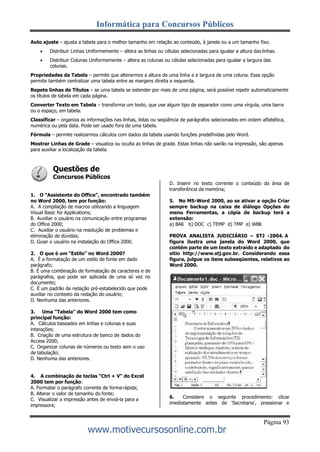 Informática para Concursos Públicos
Página 93
www.motivecursosonline.com.br
Auto ajuste – ajusta a tabela para o melhor tamanho em relação ao conteúdo, à janela ou a um tamanho fixo.
 Distribuir Linhas Uniformemente – altera as linhas ou células selecionadas para igualar a altura das linhas.
 Distribuir Colunas Uniformemente – altera as colunas ou células selecionadas para igualar a largura das
colunas.
Propriedades da Tabela – permite que alterarmos a altura de uma linha e a largura de uma coluna. Essa opção
permite também centralizar uma tabela entre as margens direita e esquerda.
Repete linhas de Títulos – se uma tabela se estender por mais de uma página, será possível repetir automaticamente
os títulos de tabela em cada página.
Converter Texto em Tabela – transforma um texto, que use algum tipo de separador como uma vírgula, uma barra
ou o espaço, em tabela.
Classificar – organiza as informações nas linhas, listas ou seqüência de parágrafos selecionados em ordem alfabética,
numérica ou pela data. Pode ser usado fora de uma tabela.
Fórmula – permite realizarmos cálculos com dados da tabela usando funções predefinidas pelo Word.
Mostrar Linhas de Grade – visualiza ou oculta as linhas de grade. Estas linhas não sairão na impressão, são apenas
para auxiliar a localização da tabela.
Questões de
Concursos Públicos
1. O "Assistente do Office", encontrado também
no Word 2000, tem por função:
A. A compilação de macros utilizando a linguagem
Visual Basic for Applications;
B. Auxiliar o usuário na comunicação entre programas
do Office 2000;
C. Auxiliar o usuário na resolução de problemas e
eliminação de dúvidas;
D. Guiar o usuário na instalação do Office 2000.
2. O que é um "Estilo" no Word 2000?
A. É a formatação de um estilo de fonte em dado
parágrafo;
B. É uma combinação de formatação de caracteres e de
parágrafos, que pode ser aplicada de uma só vez no
documento;
C. É um padrão de redação pré-estabelecido que pode
auxiliar no contexto da redação do usuário;
D. Nenhuma das anteriores.
3. Uma "Tabela" do Word 2000 tem como
principal função:
A. Cálculos baseados em linhas e colunas e suas
interações;
B. Criação de uma estrutura de banco de dados do
Access 2000;
C. Organizar colunas de números ou texto sem o uso
de tabulação;
D. Nenhuma das anteriores.
4. A combinação de teclas "Ctrl + V" do Excel
2000 tem por função:
A. Formatar o parágrafo corrente de forma rápida;
B. Alterar o valor de tamanho do fonte;
C. Visualizar a impressão antes de enviá-la para a
impressora;
D. Inserir no texto corrente o conteúdo da área de
transferência da memória;
5. No MS-Word 2000, ao se ativar a opção Criar
sempre backup na caixa de diálogo Opções do
menu Ferramentas, a cópia de backup terá a
extensão:
a) BAK b) DOC c) TEMP d) TMP e) WBK
PROVA ANALISTA JUDICIÁRIO – STJ -2004. A
figura ilustra uma janela do Word 2000, que
contém parte de um texto extraído e adaptado do
sitio http://www.stj.gov.br. Considerando essa
figura, julgue os itens subseqüentes, relativos ao
Word 2000.
6. Considere o seguinte procedimento: clicar
imediatamente antes de 'Secretaria', pressionar e
 