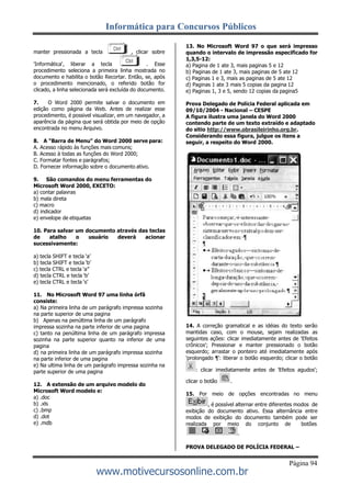 Informática para Concursos Públicos
Página 94
www.motivecursosonline.com.br
manter pressionada a tecla , clicar sobre
'Informática', liberar a tecla . Esse
procedimento seleciona a primeira linha mostrada no
documento e habilita o botão Recortar. Então, se, após
o procedimento mencionado, o referido botão for
clicado, a linha selecionada será excluída do documento.
7. O Word 2000 permite salvar o documento em
edição como página da Web. Antes de realizar esse
procedimento, é possivel visualizar, em um navegador, a
aparência da página que será obtida por meio de opção
encontrada no menu Arquivo.
8. A "Barra de Menu" do Word 2000 serve para:
A. Acesso rápido às funções mais comuns;
B. Acesso à todas as funções do Word 2000;
C. Formatar fontes e parágrafos;
D. Fornecer informação sobre o documento ativo.
9. São comandos do menu ferramentas do
Microsoft Word 2000, EXCETO:
a) contar palavras
b) mala direta
c) macro
d) indicador
e) envelope de etiquetas
10. Para salvar um documento através das teclas
de atalho o usuário deverá acionar
sucessivamente:
a) tecla SHIFT e tecla ‘a’
b) tecla SHIFT e tecla ‘b’
c) tecla CTRL e tecla ‘a”
d) tecla CTRL e tecla ‘b’
e) tecla CTRL e tecla ‘s’
11. No Microsoft Word 97 uma linha órfã
consiste:
a) Na primeira linha de um parágrafo impressa sozinha
na parte superior de uma pagina
b) Apenas na penúltima linha de um parágrafo
impressa sozinha na parte inferior de uma pagina
c) tanto na penúltima linha de um parágrafo impressa
sozinha na parte superior quanto na inferior de uma
pagina
d) na primeira linha de um parágrafo impressa sozinha
na parte inferior de uma pagina
e) Na ultima linha de um parágrafo impressa sozinha na
parte superior de uma pagina
12. A extensão de um arquivo modelo do
Microsoft Word modelo e:
a) .doc
b) .xls
c) .bmp
d) .dot
e) .mdb
13. No Microsoft Word 97 o que será impresso
quando o intervalo de impressão especificado for
1,3,5-12:
a) Pagina de 1 ate 3, mais paginas 5 e 12
b) Paginas de 1 ate 3, mais paginas de 5 ate 12
c) Paginas 1 e 3, mais as paginas de 5 ate 12
d) Paginas 1 ate 3 mais 5 copias da pagina 12
e) Paginas 1, 3 e 5, sendo 12 copias da pagina5
Prova Delegado de Polícia Federal aplicada em
09/10/2004 - Nacional – CESPE
A figura ilustra uma janela do Word 2000
contendo parte de um texto extraído e adaptado
do sitio http://www.obrasileirinho.org.br.
Considerando essa figura, julgue os itens a
seguir, a respeito do Word 2000.
14. A correção gramatical e as idéias do texto serão
mantidas caso, com o mouse, sejam realizadas as
seguintes ações: clicar imediatamente antes de 'Efeitos
crônicos'; Pressionar e manter pressionado o botão
esquerdo; arrastar o ponteiro até imediatamente após
'prolongado ¶': liberar o botão esquerdo; clicar o botão
: clicar imediatamente antes de 'Efeitos agudos';
clicar o botão .
15. Por meio de opções encontradas no menu
, é possível alternar entre diferentes modos de
exibição do documento ativo. Essa alternância entre
modos de exibição do documento também pode ser
realizada por meio do conjunto de botões
.
PROVA DELEGADO DE POLÍCIA FEDERAL –
 