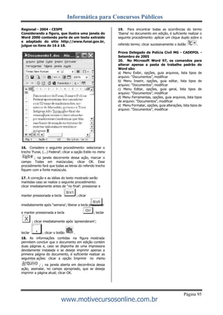Informática para Concursos Públicos
Página 95
www.motivecursosonline.com.br
Regional - 2004 - CESPE
Considerando a figura, que ilustra uma janela do
Word 2000 contendo parte de um texto extraído
e adaptado do sitio http://www.funai.gov.br,
julgue os itens de 16 à 18.
16. Considere o seguinte procedimento: selecionar o
trecho 'Funai, (...) Federal'; clicar a opção Estilo no menu
; na janela decorrente dessa ação, marcar o
campo Todas em maiúsculas; clicar OK. Esse
procedimento fará que todas as letras do referido trecho
fiquem com a fonte maiúscula.
17. A correção e as idéias do texto mostrado serão
mantidas caso se realize o seguinte procedimento:
clicar imediatamente antes de “no final': pressionar e
manter pressionada a tecla ; clicar
imediatamente após “semana'; liberar a tecla pressionar
e manter pressionada a tecla ; teclar
; clicar imediatamente após 'apreenderam';
teclar ; clicar o botão .
18. As informações contidas na figura mostrada
permitem concluir que o documento em edição contém
duas páginas e, caso se disponha de uma impressora
devidamente instalada e se deseje imprimir apenas a
primeira página do documento, é suficiente realizar as
seguintes ações: clicar a opção Imprimir no menu
; ; na janela aberta em decorrência dessa
ação, assinalar, no campo apropriado, que se deseja
imprimir a página atual; clicar OK.
19. Para encontrar todas as ocorrências do termo
'Ibama' no documento em edição, é suficiente realizar o
seguinte procedimento: aplicar um clique duplo sobre o
referido termo; clicar sucessivamente o botão .
Prova Delegado de Polícia Civil MG - CADEPOL -
Setembro de 2005
20. No Microsoft Word 97, os comandos para
alterar apenas a pasta de trabalho padrão do
Word são:
a) Menu Exibir, opções, guia arquivos, lista tipos de
arquivo: “Documentos”, modificar
b) Menu Inserir, opções, guia editar, lista tipos de
arquivo: “Documentos”, modificar
c) Menu Editar, opções, guia geral, lista tipos de
arquivo: “Documentos”, modificar
d) Menu Ferramentas, opções, guia arquivos, lista tipos
de arquivo: “Documentos”, modificar
e) Menu Formatar, opções, guia alterações, lista tipos de
arquivo: “Documentos”, modificar
 