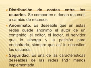Distribución de costes entre los
usuarios. Se comparten o donan recursos
a cambio de recursos.
 Anonimato. Es deseable que en estas
redes quede anónimo el autor de un
contenido, el editor, el lector, el servidor
que lo alberga y la petición para
encontrarlo, siempre que así lo necesiten
los usuarios.
 Seguridad. Es una de las características
deseables de las redes P2P menos
implementada.


 