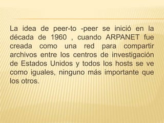 La idea de peer-to -peer se inició en la
década de 1960 , cuando ARPANET fue
creada como una red para compartir
archivos entre los centros de investigación
de Estados Unidos y todos los hosts se ve
como iguales, ninguno más importante que
los otros.

 