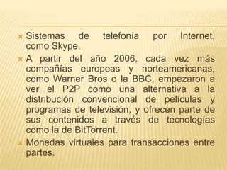Sistemas de telefonía por Internet,
como Skype.
 A partir del año 2006, cada vez más
compañías europeas y norteamericanas,
como Warner Bros o la BBC, empezaron a
ver el P2P como una alternativa a la
distribución convencional de películas y
programas de televisión, y ofrecen parte de
sus contenidos a través de tecnologías
como la de BitTorrent.
 Monedas virtuales para transacciones entre
partes.


 