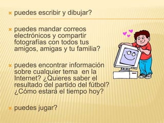 puedes escribir y dibujar? puedes mandar correos electrónicos y compartir fotografías con todos tus amigos, amigas y tu familia? puedes encontrar información sobre cualquier tema  en la Internet? ¿Quieres saber el resultado del partido del fútbol? ¿Cómo estará el tiempo hoy? puedes jugar?