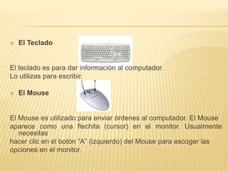 El TecladoEl teclado es para dar información al computador. Lo utilizas para escribir.El Mouse El Mouse es utilizado para enviar órdenes al computador. El Mouseaparece como una flechita (cursor) en el monitor. Usualmente necesitas hacer clic en el botón “A” (izquierdo) del Mouse para escoger las opciones en el monitor.