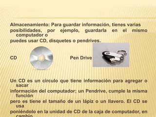 Almacenamiento: Para guardar información, tienes varias posibilidades, por ejemplo, guardarla en el mismo computador o puedes usar CD, disquetes o pendrives.   CD                                        PenDrive Un CD es un círculo que tiene información para agregar o sacarinformación del computador; un Pendrive, cumple la misma funciónpero es tiene el tamaño de un lápiz o un llavero. El CD se usa poniéndolo en la unidad de CD de la caja de computador, en cambioEl  Pendrivese usa conectándolo a una especie de enchufe que se llama Puerto  USB.