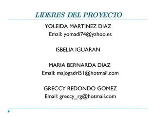 LIDERES DEL PROYECTO YOLEIDA MARTINEZ DIAZ Email: yomadi74@yahoo.es ISBELIA IGUARAN MARIA BERNARDA DIAZ  Email: majogadri51@hotmail.com GRECCY REDONDO GOMEZ Email: greccy_rg@hotmail.com 