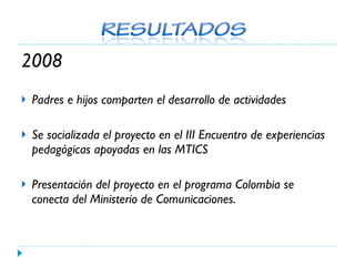 2008 Padres e hijos comparten el desarrollo de actividades Se socializada el proyecto en el III Encuentro de experiencias pedagógicas apoyadas en las MTICS Presentación del proyecto en el programa Colombia se conecta del Ministerio de Comunicaciones. 