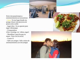 Entre mis pasatiempos y entretenimientos se encuentran:- Gym:  En ese lugar donde me pongo a hacer mis ejercicios de pesas como cardio- Jugar xbox:  Es un aparato para jugar videojuegos- Computadora (chat, investiga, ver  videos, jugar)- Mandilear ( para los que no sepan:  Estar con la novia)- Comer - Salir con amigos:  Salir a sitios de entretenimiento con mis amigos